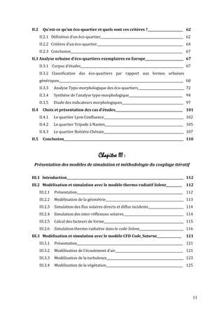 II.2     Qu'est-ce qu'un éco-quartier et quels sont ces critères ?_______________________ 62
       II.2.1 Définition d'un éco-quartier______________________________________________________ 62
       II.2.2 Critères d'un éco-quartier________________________________________________________ 64
       II.2.3 Conclusion_________________________________________________________________________ 67
II.3 Analyse urbaine d'éco-quartiers exemplaires en Europe_________________________ 67
       II.3.1 Corpus d'études___________________________________________________________________ 67
       II.3.2 Classification des éco-quartiers par rapport aux formes urbaines
       génériques_________________________________________________________________________________ 68
       II.3.3    Analyse Typo-morphologique des éco-quartiers______________________________ 72
       II.3.4    Synthèse de l'analyse typo-morphologique___________________________________ 94
       II.3.5    Etude des indicateurs morphologiques________________________________________ 97
II.4     Choix et présentation des cas d'études____________________________________________ 101
       II.4.1    Le quartier Lyon Confluence____________________________________________________ 102
       II.4.2    Le quartier Tripode à Nantes___________________________________________________ 105
       II.4.3    Le quartier Bottière Chénaie____________________________________________________ 107
II.5     Conclusion______________________________________________________________________________ 110



                                            Chapitre III :
 Présentation des modèles de simulation et méthodologie du couplage itératif

III.1 Introduction____________________________________________________________________________ 112
III.2 Modélisation et simulation avec le modèle thermo-radiatif Solene___________ 112
       III.2.1   Présentation_____________________________________________________________________ 112
       III.2.2   Modélisation de la géométrie___________________________________________________ 113
       III.2.3   Simulation des flux solaires directs et diffus incidents_______________________ 114
       III.2.4   Simulation des inter-réflexions solaires_______________________________________ 114
       III.2.5   Calcul des facteurs de forme____________________________________________________ 115
       III.2.6   Simulation thermo-radiative dans le code Solene_____________________________ 116
III.3 Modélisation et simulation avec le modèle CFD Code_Saturne_________________                 121
       III.3.1   Présentation_____________________________________________________________________ 121
       III.3.2   Modélisation de l'écoulement d'air____________________________________________ 121
       III.3.3   Modélisation de la turbulence__________________________________________________ 123
       III.3.4   Modélisation de la végétation__________________________________________________ 125




                                                                                                        11
 