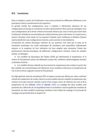 II.5 Conclusion

Dans ce chapitre, à partir de la littérature, nous avons présenté les différentes définitions et les
principaux critères caractérisant les éco-quartiers.
La grande variété des configurations nous a conduits à sélectionner plusieurs de ces
configurations en Europe et caractériser les plus représentatives. Nous avons pu distinguer trois
sous-configurations de la forme urbaine traversante. Notons que, nous n'avons pas trouvé dans
la littérature d'étude de caractérisation du confort extérieur pour cette forme. Ce constat nous a
amené à focaliser notre étude sur les quartiers Tripode, Lyon Confluence et Bottière Chénaie
représentatifs des sous-configurations ouvertes, semi-ouvertes et intermédiaires.
L’évaluation du confort thermique extérieur de ces quartiers sera faite par le biais de la
simulation numérique. Les outils numériques de simulation sont aujourd’hui suffisamment
matures et la souplesse de leur utilisation est bien adaptée pour permettre l’étude des
performances thermo-aérauliques de différentes configurations urbaines. Parmi les modèles
utilisés, on distingue:
       Les modèles de dynamique des fluides (CFD) qui déterminent la température et la
vitesse de l'écoulement autour des bâtiments à partir des conditions météorologiques fournies
en données d'entrée,
       Les modèles thermo-radiatifs qui fournissent les températures des surfaces à partir des
flux radiatifs, des caractéristiques des bâtiments, leurs conditions intérieures, la température de
l'air et de la vitesse supposée connue de l'écoulement.


En règle générale, dans les simulations CFD, on impose souvent par défaut une valeur uniforme
estimée de température de surface. Dans le cas des modèles thermo-radiatifs, la température des
surfaces est le plus souvent calculée à partir d'une unique valeur de référence du vent et de la
température de l'air (Hénon, 2008) et (Idczak, 2009). Le couplage des deux modèles doit
permettre de s’affranchir de ces hypothèses fortes et d'améliorer ainsi la qualité des résultats de
simulation. Les deux modèles numériques destinés à faire l'objet du couplage et le principe de
couplage sont présentés dans le chapitre III.




110
 