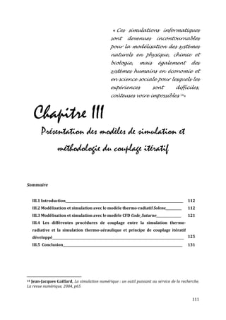 « Ces simulations informatiques
                                                     sont       devenues          incontournables
                                                     pour la modélisation des systèmes
                                                     naturels en physique, chimie et
                                                     biologie,         mais        également           des
                                                     systèmes humains en économie et
                                                     en science sociale pour lesquels les
                                                     expériences               sont           difficiles,
                                                     coûteuses voire impossibles. 14»



     Chapitre III
          Présentation des modèles de simulation et
                    méthodologie du couplage itératif


Sommaire


     III.1 Introduction____________________________________________________________________________   112
     III.2 Modélisation et simulation avec le modèle thermo-radiatif Solene___________                112
     III.3 Modélisation et simulation avec le modèle CFD Code_Saturne_________________                121
     III.4 Les différentes procédures de couplage entre la simulation thermo-
     radiative et la simulation thermo-aéraulique et principe de couplage itératif
     développé_____________________________________________________________________________________ 125
     III.5 Conclusion_____________________________________________________________________________    131




14Jean-Jacques Gaillard, La simulation numérique : un outil puissant au service de la recherche.
La revue numérique, 2004, p65


                                                                                                       111
 