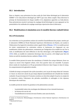 III.1 Introduction

Dans ce chapitre, nous présentons les deux outils (le Code Solene développé par le laboratoire
CERMA15 et le Code_Saturne développé par EDF16) que nous allons coupler. Nous décrirons le
principe de fonctionnement de chaque modèle et les adaptations apportées au Code_Saturne.
Nous présenterons ensuite le principe du couplage itératif développé en nous appuyant sur les
potentialités et les méthodes de couplage numérique répertoriées dans la littérature.


III.2 Modélisation et simulation avec le modèle thermo-radiatif Solene


III.2.1 Présentation

Les recherches sur les paramètres solaires de contrôle d'ensoleillement des projets, menées par
le laboratoire CERMA de l’Ecole Nationale Supérieure d’Architecture de Nantes, ont conduit à
l’élaboration d’un logiciel de simulation solaire appelé Solene (Péneau, 1989). Le modèle permet
de traiter conjointement les contraintes solaires et lumineuses en s'appuyant sur une
modélisation réaliste des phénomènes, notamment par l’intégration d’un modèle de ciel. Par la
suite, la modélisation des inter-réflexions et des flux infrarouges a été implémentée (Miguet,
2000). Enfin, un modèle de conduction thermique dans les parois a été intégré pour faire de
Solene un outil de simulation thermo-radiative (Vinet, 2000).


Le modèle Solene permet de mener des simulations à l’échelle d’un unique bâtiment, d’une rue
canyon ou encore d’un fragment urbain, voire d’un quartier dans son ensemble. Il propose
divers modes de visualisation en 3D qui permettent d'observer dans l’espace et dans le temps,
les comportements de la géométrie simulée.


L’échelle de temps correspond à des cycles journaliers, avec un pas de temps allant de 5 minutes
à 1 heure. Le choix de la durée du pas temps dépend essentiellement de la finalité des résultats
souhaités. Un pas de temps de 15 minutes constitue un choix bien adapté à la prise en compte de
la trajectoire solaire, l’alternance des périodes ensoleillées et ombragées et des réponses
thermiques des matériaux.


Le modèle permet de simuler les grandeurs et les phénomènes suivants :


      -   la potentialité solaire des enveloppes des bâtiments et leur intensité lumineuse ;
      -   les facteurs de vue du ciel;
      -   l’ensoleillement en termes de tracé d’ombre, mais aussi de durée;

15 Centre de Recherche Méthodologique d'Architecture (Ecole National Supérieure d'Architecture de
Nantes)
16 Electricité De France


112
 