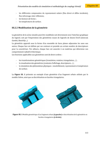 Présentation des modèles de simulation et méthodologie du couplage itératif                 Chapitre III


     -    les différentes composantes du rayonnement solaire (flux direct et diffus incidents),
          flux infrarouge, inter réflexions;
     -    les facteurs de forme ;
     -    les températures de surface.


III.2.2 Modélisation de la géométrie


La géométrie de la scène simulée peut être modélisée soit directement avec l’interface graphique
du logiciel, soit par l’importation des géométries issues de logiciels de dessin D.A.O (Autocad,
Gambit, SketchUp…).
La géométrie apparaît sous la forme d’un ensemble de faces planes adjacentes les unes aux
autres. Chaque face est définie par ses contours et possède un certain nombre de descripteurs
pour la caractériser. Par ailleurs, chaque face est associée à un matériau qui détermine son
comportement radiatif et thermique.
Les fonctions applicables aux géométries sont de divers ordres :


     -    les transformations géométriques (translation, rotation, triangulation,…) ;
     -    la visualisation des géométries (contexte d’affichage, descripteurs,…) ;
     -    la simulation des phénomènes physiques : ensoleillement, rayonnement et température
          de surface.


La Figure III. 1 présente un exemple d’une géométrie d'un fragment urbain utilisée par le
modèle Solene, ainsi que sa discrétisation en facettes triangulaires.




 Figure III. 1 Modèle géométrique d'un fragment urbain (à gauche) et discrétisation de la géométrie en
                                    facettes triangulaires (à droite).




                                                                                                  113
 