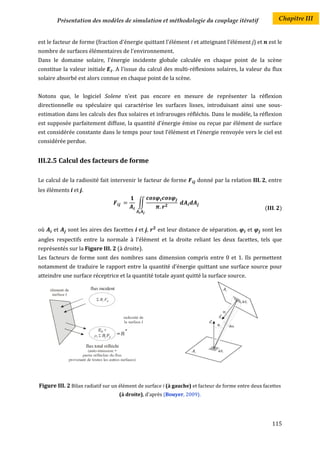 Présentation des modèles de simulation et méthodologie du couplage itératif                        Chapitre III


est le facteur de forme (fraction d'énergie quittant l'élément i et atteignant l’élément j) et         est le
nombre de surfaces élémentaires de l'environnement.
Dans le domaine solaire, l'énergie incidente globale calculée en chaque point de la scène
constitue la valeur initiale    . A l'issue du calcul des multi-réflexions solaires, la valeur du flux
solaire absorbé est alors connue en chaque point de la scène.


Notons que, le logiciel Solene n’est pas encore en mesure de représenter la réflexion
directionnelle ou spéculaire qui caractérise les surfaces lisses, introduisant ainsi une sous-
estimation dans les calculs des flux solaires et infrarouges réfléchis. Dans le modèle, la réflexion
est supposée parfaitement diffuse, la quantité d’énergie émise ou reçue par élément de surface
est considérée constante dans le temps pour tout l’élément et l’énergie renvoyée vers le ciel est
considérée perdue.


III.2.5 Calcul des facteurs de forme

Le calcul de la radiosité fait intervenir le facteur de forme        donné par la relation III. 2, entre
les éléments i et j.

                                           ∬
                                                                                                   (       )


où    et     sont les aires des facettes i et j,    est leur distance de séparation.        et    sont les
angles respectifs entre la normale à l'élément et la droite reliant les deux facettes, tels que
représentés sur la Figure III. 2 (à droite).
Les facteurs de forme sont des nombres sans dimension compris entre 0 et 1. Ils permettent
notamment de traduire le rapport entre la quantité d’énergie quittant une surface source pour
atteindre une surface réceptrice et la quantité totale ayant quitté la surface source.




Figure III. 2 Bilan radiatif sur un élément de surface i (à gauche) et facteur de forme entre deux facettes
                                   (à droite), d'après (Bouyer, 2009).




                                                                                                        115
 