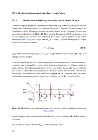 III.2.6 Simulation thermo-radiative dans le code Solene


III.2.6.1      Modélisation des échanges thermiques par le modèle de paroi

Le modèle de paroi permet de déterminer la température de surface en appliquant un bilan
énergétique en régime transitoire. Ce modèle est basé sur la définition des résistances et des
capacités thermiques définies par analogie électrique. Notons que les échanges d’énergies sont
supposés monodirectionnels (Figure III. 3). La capacité thermique est liée à l’épaisseur de mur,
elle est répartie pour 9/10éme dans l’intérieur de la paroi et pour 1/10éme sur la surface
extérieure (Vinet, 2000). Pour chaque élément de la scène, la capacité thermique (J m-2 K-1) est
évaluée selon l'équation suivante :


                                                                                             (      )


où,   est la masse volumique (kg m-3) et       est la capacité thermique massique (J K-1 kg-1) et
est l'épaisseur du mur (m).


La paroi est modélisée par deux couches superposées, une couche extérieure d'une épaisseur
en contact avec l’atmosphère et une couche intérieure d'épaisseur             . Chaque couche est
représentée par 3 nœuds, ayant chacun leur propre température (un nœud à chaque extrémité
de la couche et un nœud au milieu de la couche). Pour une paroi à double couche, 5 nœuds sont
donc définis, associés chacun à une température (Figure III. 3). Le modèle prend en compte
aussi deux autres températures : les températures de l’air extérieur        et intérieur     .




Figure III. 3 Modélisation des échanges thermiques dans une paroi à double couche dans le code Solene
                                           (Hénon, 2008)


Ainsi le bilan thermique en chacun des nœuds est décrit par les équations III. 4 à III. 8 données
ci-dessous.


Pour le nœud de surface intérieure       , le bilan thermique s’écrit :


116
 
