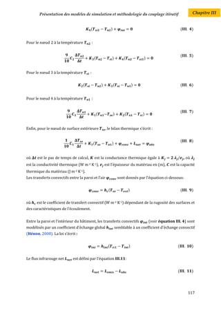 Présentation des modèles de simulation et méthodologie du couplage itératif                                          Chapitre III


                                        (                        )                                                (          )


Pour le nœud 2 à la température            :


                                                                                                                  (          )
                                               (                 )          (            )


Pour le nœud 3 à la température        :


                                   (                   )             (               )                            (          )


Pour le nœud 4 à la température            :


                                                                                                                  (          )
                                                   (                 )       (           )


Enfin, pour le nœud de surface extérieure                  , le bilan thermique s’écrit :


                                                                                                                  (          )
                                               (                 )


où    est le pas de temps de calcul,           est la conductance thermique égale à                                   , où
est la conductivité thermique (W m-2 K-1),                 est l'épaisseur du matériau en (m),           est la capacité
thermique du matériau (J m-2 K-1).
Les transferts convectifs entre la paroi et l'air                        sont donnés par l’équation ci-dessous:


                                                             (                   )                                (          )


où    est le coefficient de transfert convectif (W m-2 K-1) dépendant de la rugosité des surfaces et
des caractéristiques de l'écoulement.


Entre la paroi et l'intérieur du bâtiment, les transferts convectifs                         (voir équation III. 4) sont
modélisés par un coefficient d'échange global                        semblable à un coefficient d'échange convectif
(Hénon, 2008). La loi s’écrit :


                                                             (                   )                            (              )


Le flux infrarouge net      est défini par l'équation III.11:


                                                                                                              (              )




                                                                                                                        117
 
