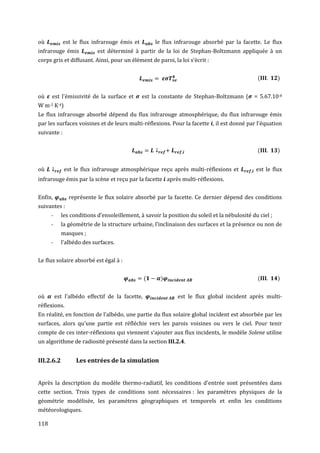 où           est le flux infrarouge émis et          le flux infrarouge absorbé par la facette. Le flux
infrarouge émis            est déterminé à partir de la loi de Stephan-Boltzmann appliquée à un
corps gris et diffusant. Ainsi, pour un élément de paroi, la loi s’écrit :


                                                                                               (         )


où    est l'émissivité de la surface et       est la constante de Stephan-Boltzmann (         = 5.67.10-8
W m-2 K-4)
Le flux infrarouge absorbé dépend du flux infrarouge atmosphérique, du flux infrarouge émis
par les surfaces voisines et de leurs multi-réflexions. Pour la facette , il est donné par l'équation
suivante :


                                                                                               (         )


où           est le flux infrarouge atmosphérique reçu après multi-réflexions et               est le flux
infrarouge émis par la scène et reçu par la facette après multi-réflexions.


Enfin,         représente le flux solaire absorbé par la facette. Ce dernier dépend des conditions
suivantes :
      -     les conditions d’ensoleillement, à savoir la position du soleil et la nébulosité du ciel ;
      -     la géométrie de la structure urbaine, l’inclinaison des surfaces et la présence ou non de
            masques ;
      -     l’albédo des surfaces.


Le flux solaire absorbé est égal à :


                                                 (     )                                       (         )


où        est l'albédo effectif de la facette,               est le flux global incident après multi-
réflexions.
En réalité, en fonction de l’albédo, une partie du flux solaire global incident est absorbée par les
surfaces, alors qu’une partie est réfléchie vers les parois voisines ou vers le ciel. Pour tenir
compte de ces inter-réflexions qui viennent s’ajouter aux flux incidents, le modèle Solene utilise
un algorithme de radiosité présenté dans la section III.2.4.


III.2.6.2         Les entrées de la simulation


Après la description du modèle thermo-radiatif, les conditions d'entrée sont présentées dans
cette section. Trois types de conditions sont nécessaires : les paramètres physiques de la
géométrie modélisée, les paramètres géographiques et temporels et enfin les conditions
météorologiques.

118
 