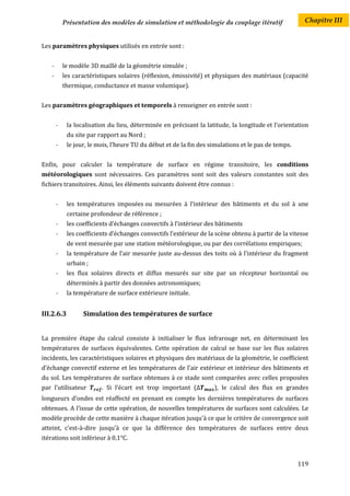 Présentation des modèles de simulation et méthodologie du couplage itératif                 Chapitre III


Les paramètres physiques utilisés en entrée sont :


    -       le modèle 3D maillé de la géométrie simulée ;
    -       les caractéristiques solaires (réflexion, émissivité) et physiques des matériaux (capacité
            thermique, conductance et masse volumique).


Les paramètres géographiques et temporels à renseigner en entrée sont :


        -    la localisation du lieu, déterminée en précisant la latitude, la longitude et l’orientation
             du site par rapport au Nord ;
        -    le jour, le mois, l’heure TU du début et de la fin des simulations et le pas de temps.


Enfin, pour calculer la température de surface en régime transitoire, les conditions
météorologiques sont nécessaires. Ces paramètres sont soit des valeurs constantes soit des
fichiers transitoires. Ainsi, les éléments suivants doivent être connus :


        -    les températures imposées ou mesurées à l’intérieur des bâtiments et du sol à une
             certaine profondeur de référence ;
        -    les coefficients d’échanges convectifs à l’intérieur des bâtiments
        -    les coefficients d’échanges convectifs l’extérieur de la scène obtenu à partir de la vitesse
             de vent mesurée par une station météorologique, ou par des corrélations empiriques;
        -    la température de l’air mesurée juste au-dessus des toits où à l'intérieur du fragment
             urbain ;
        -    les flux solaires directs et diffus mesurés sur site par un récepteur horizontal ou
             déterminés à partir des données astronomiques;
        -    la température de surface extérieure initiale.


III.2.6.3          Simulation des températures de surface


La première étape du calcul consiste à initialiser le flux infrarouge net, en déterminant les
températures de surfaces équivalentes. Cette opération de calcul se base sur les flux solaires
incidents, les caractéristiques solaires et physiques des matériaux de la géométrie, le coefficient
d’échange convectif externe et les températures de l’air extérieur et intérieur des bâtiments et
du sol. Les températures de surface obtenues à ce stade sont comparées avec celles proposées
par l'utilisateur         . Si l’écart est trop important (          ), le calcul des flux en grandes
longueurs d’ondes est réaffecté en prenant en compte les dernières températures de surfaces
obtenues. A l’issue de cette opération, de nouvelles températures de surfaces sont calculées. Le
modèle procède de cette manière à chaque itération jusqu’à ce que le critère de convergence soit
atteint, c’est-à-dire jusqu’à ce que la différence des températures de surfaces entre deux
itérations soit inférieur à 0,1°C.



                                                                                                      119
 