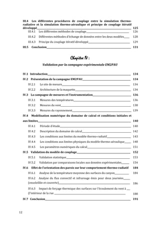 III.4 Les différentes procédures de couplage entre la simulation thermo-
     radiative et la simulation thermo-aéraulique et principe de couplage itératif
     développé______________________________________________________________________________________ 125
          III.4.1 Les différentes méthodes de couplage_______________________________________ 126
         III.4.2   Différentes méthodes d'échange de données entre les deux modèles_____              128
         III.4.3   Principe du couplage itératif développé______________________________________      129
     III.5   Conclusion_____________________________________________________________________________ 131


                                               Chapitre IV :
                      Validation par la campagne expérimentale EM2PAU

     IV.1 Introduction____________________________________________________________________________ 134
     IV.2 Présentation de la campagne EM2PAU____________________________________________ 134
         IV.2.1     Le site de mesure______________________________________________________________   134
         IV.2.2     Architecture de la maquette___________________________________________________ 134
     IV.3 La campagne de mesures et l’instrumentation___________________________________ 136
         IV.3.1     Mesures des températures____________________________________________________ 136
         IV.3.2     Mesures du vent________________________________________________________________ 138
         IV.3.3     Mesures du rayonnement______________________________________________________ 139
     IV.4    Modélisation numérique du domaine de calcul et conditions initiales et
     aux limites_____________________________________________________________________________________ 140
         IV.4.1     Période d'étude_________________________________________________________________ 140
         IV.4.2     Description du domaine de calcul_____________________________________________ 142
         IV.4.3     Les conditions aux limites du modèle thermo-radiatif______________________ 143
         IV.4.4     Les conditions aux limites physiques du modèle thermo-aéraulique______ 148
         IV.4.5     Les paramètres numériques du calcul________________________________________ 151
     IV.5 Validation du modèle de couplage_________________________________________________ 152
         IV.5.1    Validation statistique__________________________________________________________   153
         IV.5.2    Validation par comparaisons locales aux données expérimentales_______              154
     IV.6    Effet de l'orientation des parois sur leur comportement thermo-radiatif                  184
         IV.6.1    Analyse de la température moyenne des surfaces du canyon_____________              184
         IV.6.2    Analyse du flux convectif et infrarouge émis pour deux journées______
         (ensoleillée et couverte)_________________________________________________________________ 186
         IV.6.3    Impact de forçage thermique des surfaces sur l'écoulement du vent à ___
         (l'intérieur de la rue _________________________________________________________________     188
     IV.7 Conclusion______________________________________________________________________________ 191



12
 