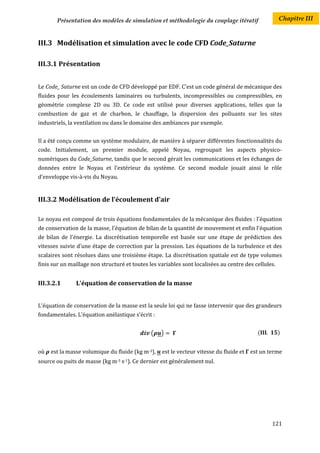 Présentation des modèles de simulation et méthodologie du couplage itératif                    Chapitre III


III.3 Modélisation et simulation avec le code CFD Code_Saturne

III.3.1 Présentation


Le Code_ Saturne est un code de CFD développé par EDF. C’est un code général de mécanique des
fluides pour les écoulements laminaires ou turbulents, incompressibles ou compressibles, en
géométrie complexe 2D ou 3D. Ce code est utilisé pour diverses applications, telles que la
combustion de gaz et de charbon, le chauffage, la dispersion des polluants sur les sites
industriels, la ventilation ou dans le domaine des ambiances par exemple.


Il a été conçu comme un système modulaire, de manière à séparer différentes fonctionnalités du
code. Initialement, un premier module, appelé Noyau, regroupait les aspects physico-
numériques du Code_Saturne, tandis que le second gérait les communications et les échanges de
données entre le Noyau et l’extérieur du système. Ce second module jouait ainsi le rôle
d’enveloppe vis-à-vis du Noyau.


III.3.2 Modélisation de l'écoulement d'air

Le noyau est composé de trois équations fondamentales de la mécanique des fluides : l'équation
de conservation de la masse, l’équation de bilan de la quantité de mouvement et enfin l'équation
de bilan de l'énergie. La discrétisation temporelle est basée sur une étape de prédiction des
vitesses suivie d’une étape de correction par la pression. Les équations de la turbulence et des
scalaires sont résolues dans une troisième étape. La discrétisation spatiale est de type volumes
finis sur un maillage non structuré et toutes les variables sont localisées au centre des cellules.


III.3.2.1      L'équation de conservation de la masse


L’équation de conservation de la masse est la seule loi qui ne fasse intervenir que des grandeurs
fondamentales. L’équation anélastique s’écrit :


                                               (   )                                       (          )


où   est la masse volumique du fluide (kg m-3),    est le vecteur vitesse du fluide et   est un terme
source ou puits de masse (kg m-3 s-1). Ce dernier est généralement nul.




                                                                                                 121
 