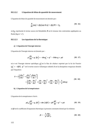III.3.2.2          L'équation de bilan de quantité de mouvement


L'équation de bilan de quantité de mouvement est donnée par :


                                                                                                      (       )
                                       (       )       (           )       ( ̿)


où     représente le terme source de flottabilité, ̿ est le tenseur des contraintes appliquées au
fluide (kg m-1 s-2).


III.3.2.3          Les équations de la thermique


     a) L’équation de l’énergie interne:


L’équation de l’énergie interne est donnée par :


                                 (                 )                                                  (       )


où    est l’énergie interne spécifique,                est le flux de chaleur exprimé par la loi de Fourier
(             ),       est le terme source volumique radiatif,               est la dissipation visqueuse donnée
par l’équation :


            [(     )    (        ) (       ) ]
                                                                                                      (      )
                            [(             )       (           )       (          ) ]   (   )


     b) L’équation de la température



L’équation de la température s’écrit :


                                 (                 )       (       )                                  (       )


où    est le coefficient d’expansion thermique à pression constante donné par la relation:


                                                               (       )                              (       )



122
 