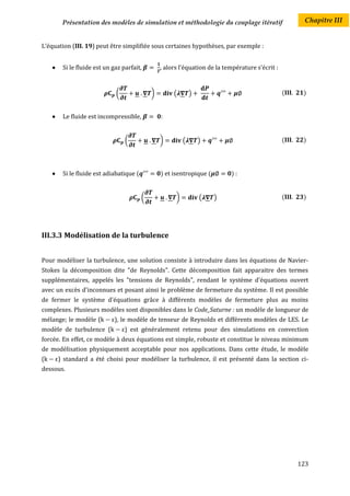 Présentation des modèles de simulation et méthodologie du couplage itératif                     Chapitre III


L’équation (III. 19) peut être simplifiée sous certaines hypothèses, par exemple :


        Si le fluide est un gaz parfait,         , alors l’équation de la température s’écrit :


                              (               )        (        )                                  (    )


        Le fluide est incompressible,            :


                                  (               )         (       )                              (    )




        Si le fluide est adiabatique (           ) et isentropique (        ):


                                          (             )           (   )                          (    )




III.3.3 Modélisation de la turbulence


Pour modéliser la turbulence, une solution consiste à introduire dans les équations de Navier-
Stokes la décomposition dite "de Reynolds". Cette décomposition fait apparaitre des termes
supplémentaires, appelés les "tensions de Reynolds", rendant le système d'équations ouvert
avec un excès d'inconnues et posant ainsi le problème de fermeture du système. Il est possible
de fermer le système d'équations grâce à différents modèles de fermeture plus au moins
complexes. Plusieurs modèles sont disponibles dans le Code_Saturne : un modèle de longueur de
mélange; le modèle (          ), le modèle de tenseur de Reynolds et différents modèles de LES. Le
modèle de turbulence (            ) est généralement retenu pour des simulations en convection
forcée. En effet, ce modèle à deux équations est simple, robuste et constitue le niveau minimum
de modélisation physiquement acceptable pour nos applications. Dans cette étude, le modèle
(       ) standard a été choisi pour modéliser la turbulence, il est présenté dans la section ci-
dessous.




                                                                                                       123
 