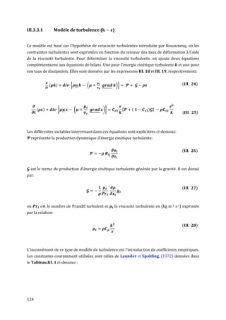 III.3.3.1           Modèle de turbulence (         )


Ce modèle est basé sur l’hypothèse de «viscosité turbulente» introduite par Boussinesq, où les
contraintes turbulentes sont exprimées en fonction du tenseur des taux de déformation à l’aide
de la viscosité turbulente. Pour déterminer la viscosité turbulente, on ajoute deux équations
complémentaires aux équations de bilans. Une pour l'énergie cinétique turbulente        et une pour
son taux de dissipation. Elles sont données par les expressions III. 18 et III. 19, respectivement:


                (   )       [       (                  )]                                 (       )




       (    )           [       (            )]              (        )
                                                                                          (       )



Les différentes variables intervenant dans ces équations sont explicitées ci-dessous:
  représente la production dynamique d'énergie cinétique turbulente:


                                                                                          (       )



  est le terme de production d'énergie cinétique turbulente générée par la gravité. Il est donné
par:


                                                                                          (       )



où         est le nombre de Prandtl turbulent et   la viscosité turbulente en (kg m-1 s-1) exprimée
par la relation:


                                                                                          (       )




L’inconvénient de ce type de modèle de turbulence est l’introduction de coefficients empiriques.
Les constantes couramment utilisées sont celles de Launder et Spalding, (1972) données dans
le Tableau.III. 1 ci-dessous :




124
 