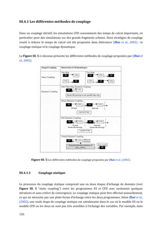 III.4.1 Les différentes méthodes de couplage


Dans un couplage itératif, les simulations CFD consomment des temps de calcul importants, en
particulier pour des simulations sur des grands fragments urbains. Deux stratégies de couplage
visant à réduire le temps de calcul ont été proposées dans littérature (Zhai et al., 2002) : le
couplage statique et le couplage dynamique.


La Figure III. 5 ci-dessous présente les différentes méthodes de couplage proposées par (Zhai et
al., 2002).




            Figure III. 5 Les différentes méthodes de couplage proposées par Zhai et al., (2002).



III.4.1.1         Couplage statique


Le processus du couplage statique comprend une ou deux étapes d'échange de données (voir
Figure III. 5 "static coupling") entre les programmes ES et CFD avec seulement quelques
itérations et sans critère de convergence. Le couplage statique peut être effectué manuellement,
ce qui ne nécessite pas une plate-forme d’échange entre les deux programmes. Selon Zhai et al.,
(2002), une seule étape de couplage statique est satisfaisante dans le cas où le modèle ES ou le
modèle CFD ou les deux ne sont pas très sensibles à l'échange des variables. Par exemple, dans

126
 