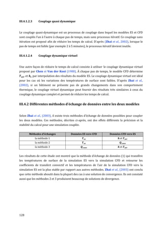 III.4.1.2.3       Couplage quasi dynamique


Le couplage quasi-dynamique est un processus de couplage dans lequel les modèles ES et CFD
sont couplés l’un à l’autre à chaque pas de temps, mais sans processus itératif. Ce couplage sans
itération est proposé afin de réduire les temps de calcul. D'après (Zhai et al., 2002), lorsque le
pas de temps est faible (par exemple 2 à 5 minutes), le processus itératif devient inutile.


III.4.1.2.4       Couplage dynamique virtuel


Une autre façon de réduire le temps de calcul consiste à utiliser le couplage dynamique virtuel
proposé par Chen et Van der Kooi (1988), À chaque pas de temps, le modèle CFD détermine
      et      par interpolation des résultats du modèle ES. Le couplage dynamique virtuel est idéal
pour les cas où les variations des températures de surface sont faibles. D'après Zhai et al.,
(2002), si un bâtiment ne présente pas de grands changements dans son comportement
thermique, le couplage virtuel dynamique peut fournir des résultats très similaires à ceux du
couplage dynamique complet et permet de réduire les temps de calcul.


III.4.2 Différentes méthodes d'échange de données entre les deux modèles


Selon Zhai et al., (2003), il existe trois méthodes d'échange de données possibles pour coupler
les deux modèles. Ces méthodes, décrites ci-après, ont des effets différents la précision et la
stabilité du calcul pour une simulation couplée.


           Méthodes d’échanges             Données ES vers CFD           Données CFD vers ES
               la méthode 1                                                       et
               la méthode 2
               la méthode 3                                                       et


Les résultats de cette étude ont montré que la méthode d'échange de données (1) qui transfère
les températures de surface de la simulation ES vers la simulation CFD et retourne les
coefficients de transfert convectif et les températures de l'air de la simulation CFD vers la
simulation ES est la plus stable par rapport aux autres méthodes. Zhai et al., (2003) ont conclu
que cette méthode aboutit dans la plupart des cas à une solution de convergence. Ils ont constaté
aussi que les méthodes 2 et 3 produisent beaucoup de solutions de divergence.




128
 