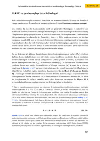 Présentation des modèles de simulation et méthodologie du couplage itératif                        Chapitre III


III.4.3 Principe du couplage itératif développé


Notre simulation couplée consiste à introduire un processus itératif d’échange de données à
chaque pas de temps de calcul entre les deux outils numériques (Couplage dynamique complet).


Les entrées du modèle thermo-radiatif sont les propriétés thermiques et radiatives des
matériaux (l'albédo, l'émissivité, la capacité thermique, la masse volumique et la conductivité),
l'emplacement géographique du site, le jour de la simulation, les températures à l'intérieur des
bâtiments et dans le sol et enfin, les flux solaires directs et diffus incidents mesurés sur site. Les
entrées du modèle CFD sont la vitesse du frottement déterminée empiriquement, la longueur de
rugosité, la direction du vent et la température de l'air météorologique. A partir de ces entrées,
Solene calcule les flux solaires directs et diffus incidents sur les surfaces à partir des données
mesurées sur site. A ce stade, le couplage peut être mis en œuvre.


Au pas de temps (n), à l'issue du calcul dans Solene, les températures de surface (               ), résultant
du bilan thermo-radiatif résolu sont introduites comme conditions aux limites dans la simulation
thermo-aéraulique réalisée par le Code_Saturne. Celle-ci permet d'obtenir, à proximité des
parois, les températures d'air (          ) et les vitesses du vent ( ). Ces derniers sont utliseés comme
condition limite pour caluler les coefficients d'échange convectif (              ) à partir de la relation
empirique de Rowley et       al.,17   qui sont réintroduits avec les températures de l’air (         ) dans le
bilan thermo-radiatif en régime transitoire du code Solene (la méthode d'échange de donnée
1). Le couplage entre les deux modèles se poursuit de cette manière jusqu'à ce que le critère de
convergence soit atteint. Dans notre cas, il correspond à un écart maximal inférieur à 0,1°C entre
les températures de surfaces calculées entre deux itérations successives. La Figure III. 6
présente l’algorithme de couplage pour un pas de temps (n) de la simulation.

17   Dans ce travail, nous avons imposé une cohérence de traitement des conditions thermiques pariétales
entre le code CFD et le code ES. En effet, à l'échelle du bâtiment, la couche limite thermique près des
façades est très fine, de l'ordre de 3-5 cm et pour modéliser cette couche, le maillage devrait être
extrêmement raffiné au voisinage des parois. Cependant, cette solution serait très coûteuse en temps de
calcul et en nombre de mailles. Pour contourner cette difficulté, la relation empirique de Rowley et al.,
(1930) a été introduite dans le Code_Saturne à travers la routine utilisateur du post-traitement "usvpht".
Elle exprime le coefficient de transfert convectif local h en fonction de la vitesse de l’écoulement U au
voisinage de la paroi :


                                                                                                     (       )


Idczak (2009) a utilisé cette relation pour déduire les valeurs des coefficients de transfert convectif à
partir des vitesses de vent mesurées à l'intérieur d'une rue canyon. Ensuite, ces coefficients ont été utilisés
comme données d'entrée pour Solene pour déterminer les températures de surface des bâtiments. La
méthode a été validée sur les résultats de la campagne expérimentale JAPEX (Joint-Atreus PICADA
Experiment) en comparant les résultats expérimentaux et numériques des températures pariétales.


                                                                                                          129
 