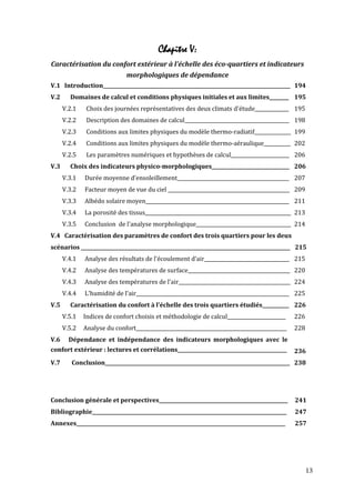 Chapitre V:
Caractérisation du confort extérieur à l'échelle des éco-quartiers et indicateurs
                              morphologiques de dépendance
V.1 Introduction_____________________________________________________________________________ 194
V.2     Domaines de calcul et conditions physiques initiales et aux limites________ 195
      V.2.1    Choix des journées représentatives des deux climats d'étude______________ 195
      V.2.2    Description des domaines de calcul___________________________________________ 198
      V.2.3    Conditions aux limites physiques du modèle thermo-radiatif_______________ 199
      V.2.4    Conditions aux limites physiques du modèle thermo-aéraulique___________ 202
      V.2.5    Les paramètres numériques et hypothèses de calcul________________________ 206
V.3     Choix des indicateurs physico-morphologiques________________________________ 206
      V.3.1   Durée moyenne d'ensoleillement______________________________________________ 207
      V.3.2   Facteur moyen de vue du ciel __________________________________________________ 209
      V.3.3   Albédo solaire moyen___________________________________________________________ 211
      V.3.4   La porosité des tissus____________________________________________________________ 213
      V.3.5   Conclusion de l'analyse morphologique_______________________________________ 214
V.4 Caractérisation des paramètres de confort des trois quartiers pour les deux
scénarios ______________________________________________________________________________________ 215
      V.4.1   Analyse des résultats de l'écoulement d'air___________________________________ 215
      V.4.2   Analyse des températures de surface__________________________________________ 220
      V.4.3   Analyse des températures de l'air______________________________________________ 224
      V.4.4   L'humidité de l'air_______________________________________________________________ 225
V.5     Caractérisation du confort à l'échelle des trois quartiers étudiés___________ 226
      V.5.1   Indices de confort choisis et méthodologie de calcul________________________       226
      V.5.2   Analyse du confort______________________________________________________________   228
V.6     Dépendance et indépendance des indicateurs morphologiques avec le
confort extérieur : lectures et corrélations_____________________________________________        236
V.7      Conclusion____________________________________________________________________________ 238




Conclusion générale et perspectives_____________________________________________________         241
Bibliographie________________________________________________________________________________    247
Annexes______________________________________________________________________________________    257




                                                                                                       13
 
