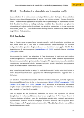 Présentation des modèles de simulation et méthodologie du couplage itératif           Chapitre III


III.4.3.1       Modélisation de la scène urbaine pour la simulation couplée


La modélisation de la scène urbaine se fait par l'intermédiaire du logiciel de modélisation
Gambit. A partir du maillage volumique de la scène, une fonction extérieure d'import du modèle
Solene ("fluent_to_solene") permet de récupérer le maillage surfacique de la géométrie urbaine.
Cette fonction transforme le maillage surfacique modélisé dans Gambit en une géométrie
triangulée avec le même nombre de mailles et une géométrie masque dans un format compatible
avec Solene (format .cir). L'utilisation du même maillage pour les deux modèles, permet d'éviter
les problèmes d'interpolations.


III.5 Conclusion


Dans ce chapitre, nous avons présenté sommairement les outils de simulation numérique que
nous allons utiliser par la suite pour la caractérisation du confort thermique sur plusieurs
configurations d'éco quartiers. On pourra trouver une description beaucoup plus détaillée dans
les publications de leurs concepteurs (Archambeau et al., (2003) pour Code_Saturne et Groleau
(2000) pour Solene).


Notre apport s’est limité à une adaptation de Code_Saturne pour le traitement des transferts
thermiques pariétaux. Elles concernent aussi les conditions limites d'entrées représentatives
d’un environnement urbain (présentées dans le chapitre IV), la prise en compte de la végétation
comme terme source/ puits (utilisées pour des recherches futures) et enfin des ajustements au
niveau du post-traitement des résultats de sortie.


Nous avons participé à la mise au point d’un couplage dynamique complet entre Code_Saturne et
Solene. Son développement s’est appuyé sur les différentes préconisations suggérées dans la
littérature.


Les tentatives pour combiner ou coupler différents modèles (solaire, vent, humidité, végétation,
thermique du bâtiment) sont de plus en plus nombreuses (Vinet, 2000), (Papadopoulos, 2001),
(Robitu, 2005), (Zhai et al., 2006), (Bouyer, 2009). Néanmoins, la majorité de ces modèles
couplés restent sans validation expérimentale ce qui ne permet pas d'évaluer la sensibilité de
leurs résultats et d'apprécier leur qualité.

Dans le chapitre IV, les paramètres permettant de définir des indicateurs de confort
(température de surface des bâtiments et de la rue, température de l'air, vitesse du vent et
l'énergie cinétique turbulente) issus des simulations couplées sont comparés aux mesures
expérimentales obtenues durant la campagne de mesure nantaise EM2PAU (Etude Micro-
Météorologique sur la Propagation Acoustique en milieu Urbain) de façon à tenter une validation
du modèle numérique couplé.


                                                                                            131
 