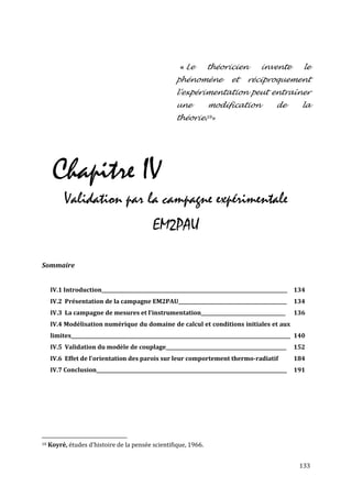 « Le       théoricien            invente          le
                                                       phénomène             et    réciproquement
                                                       l'expérimentation peut entraîner
                                                       une         modification                de        la
                                                       théorie.18»




      Chapitre IV
          Validation par la campagne expérimentale
                                              EM2PAU

Sommaire


     IV.1 Introduction_____________________________________________________________________________ 134
     IV.2 Présentation de la campagne EM2PAU_____________________________________________             134
     IV.3 La campagne de mesures et l’instrumentation___________________________________              136
     IV.4 Modélisation numérique du domaine de calcul et conditions initiales et aux
     limites___________________________________________________________________________________________ 140
     IV.5 Validation du modèle de couplage__________________________________________________          152
     IV.6 Effet de l'orientation des parois sur leur comportement thermo-radiatif                     184
     IV.7 Conclusion_______________________________________________________________________________   191




18   Koyré, études d'histoire de la pensée scientifique, 1966.


                                                                                                        133
 