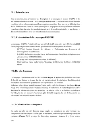 IV.1 Introduction


Dans ce chapitre, nous présentons une description de la campagne de mesure EM2PAU et des
instruments de mesure utilisés. Cette campagne était destinée à l’étude des interactions entre les
conditions micro-météorologiques et la propagation acoustique dans une rue et à l’intégration
de ces effets dans des codes de calculs spécifiques de propagation acoustique dédiés aux études
en milieu urbain. Certains de ses résultats ont servi de conditions initiales et aux limites et
d’éléments de validation pour nos simulations numériques couplées.


IV.2 Présentation de la campagne EM2PAU


La campagne EM2PAU s’est déroulée sur une période de 27 mois entre mars 2010 et juin 2012.
Elle a comporté plusieurs volets d'études qui ont réuni quatre équipes de recherche :
      -   l'IFSTTAR (Institut Français des Sciences et Technologies des Transports, de
          l'Aménagement et des Réseaux) ;
      -   le LHEEA (Laboratoire de recherche en Hydrodynamique, Energétique et Environnement
          Atmosphérique - UMR CNRS 6588) ;
      -   le CSTB (Centre Scientifique et Technique du Bâtiment);
      -   l'Université du Maine (Laboratoire d'Acoustique de l'Université du Maine - UMR CNRS
          6613).


IV.2.1 Le site de mesure


La campagne a été réalisée sur le site de l'IFSTTAR (Figure IV. 1) situé à la périphérie Sud-Ouest
de la ville de Nantes. Le terrain du site est plat et entouré de végétation. Des bâtiments à
vocation de recherche sont éparpillés sur une superficie de 150 hectares.
Un bocage arboré dense borde le terrain d’étude, sur les côtés Nord, Ouest et Sud-Ouest (Figure
IV. 2). Deux bâtiments (station d'étude du malaxage et des bureaux de recherche) d'une hauteur
d'environ 20 mètres sont construits à environ 100 mètres à l'Est et au Sud-Est. Au Sud et au
Nord-Est, le site est entouré d'un terrain plat de faible rugosité. Le sol de la parcelle est
recouvert d'une couche d'asphalte de 5 cm.




IV.2.2 Architecture de la maquette


Sur cette parcelle ont été disposée deux rangées de containers en acier formant une
configuration de rue canyon. Chaque ligne de bâtiments, construite par assemblage de quatre
containers (Figure IV. 3) présente les dimensions suivantes : longueur L = 24 m, largeur

134
 