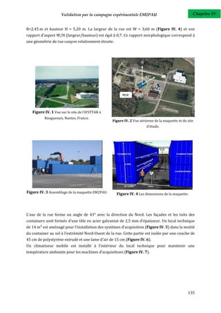 Validation par la campagne expérimentale EM2PAU                               Chapitre IV


B=2,45 m et hauteur H = 5,20 m. La largeur de la rue est W = 3,60 m (Figure IV. 4) et son
rapport d'aspect W/H (largeur/hauteur) est égal à 0,7. Ce rapport morphologique correspond à
une géométrie de rue canyon relativement étroite.




   Figure IV. 1 Vue sur le site de l'IFSTTAR à
          Bouguenais, Nantes, France.
                                                 Figure IV. 2 Vue aérienne de la maquette et du site
                                                                      d'étude.




Figure IV. 3 Assemblage de la maquette EM2PAU.      Figure IV. 4 Les dimensions de la maquette.




L’axe de la rue forme un angle de 43° avec la direction du Nord. Les façades et les toits des
containers sont formés d'une tôle en acier galvanisé de 2,5 mm d'épaisseur. Un local technique
de 14 m² est aménagé pour l'installation des systèmes d'acquisition (Figure IV. 5) dans la moitié
du container au sol à l'extrémité Nord-Ouest de la rue. Cette partie est isolée par une couche de
45 cm de polystyrène extrudé et une lame d'air de 15 cm (Figure IV. 6).
Un climatiseur mobile est installé à l'intérieur du local technique pour maintenir une
température ambiante pour les machines d'acquisitions (Figure IV. 7).




                                                                                                135
 