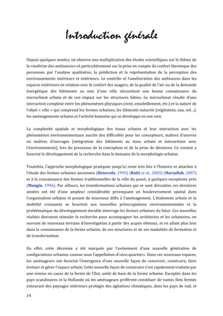 Introduction générale
Depuis quelques années, on observe une multiplication des études scientifiques sur le thème de
la «maîtrise des ambiances» et particulièrement sur la prise en compte du confort thermique des
personnes par l'analyse qualitative, la prédiction et la représentation de la perception des
environnements intérieurs et extérieurs. Le contrôle et l’amélioration des ambiances dans les
espaces extérieurs en relation avec le confort des usagers, de la qualité de l’air ou de la demande
énergétique des bâtiments au sein d'une ville nécessitent une bonne connaissance du
microclimat urbain et de son impact sur les structures bâties. Le microclimat résulte d’une
interaction complexe entre les phénomènes physiques (vent, ensoleillement, etc.) et la nature de
l’objet « ville » qui comprend les formes urbaines, les éléments naturels (végétation, eau, sol…),
les aménagements urbains et l’activité humaine qui se développe en son sein.


La complexité spatiale et morphologique des tissus urbains et leur interaction avec les
phénomènes environnementaux suscite des difficultés pour les concepteurs, maîtres d’œuvres
ou maîtres d’ouvrages (intégration des bâtiments au tissu urbain et interactions avec
l’environnement), lors du processus de la conception et de la prise de décisions. Ce constat a
favorisé le développement de la recherche dans le domaine de la morphologie urbaine.


Toutefois, l'approche morphologique pratiquée jusqu’ici reste très liée à l'histoire et attachée à
l'étude des formes urbaines anciennes (Benevolo, 1995) (Ratti et al., 2003) (Harzallah, 2007)
et à la connaissance des formes traditionnelles de la ville du passé, à quelques exceptions près
(Mangin, 1996). Par ailleurs, les transformations urbaines qui se sont déroulées ces dernières
années ont été d'une ampleur considérable provoquant un bouleversement spatial dans
l'organisation urbaine et posant de nouveaux défis à l'aménagement. L'étalement urbain et la
mobilité croissante se heurtent aux nouvelles préoccupations environnementales et la
problématique du développement durable interroge les formes urbaines du futur. Ces nouvelles
réalités devraient stimuler la recherche pour accompagner les architectes et les urbanistes, en
ouvrant de nouveaux terrains d'investigation à partir des acquis obtenus, et en allant plus loin
dans la connaissance de la forme urbaine, de ses structures et de ses modalités de formation et
de transformation.


En effet, cette décennie a été marquée par l'avènement d’une nouvelle génération de
configurations urbaines connue sous l’appellation d’«éco-quartier». Dans ces nouveaux espaces,
les aménageurs ont favorisé l’émergence d’une nouvelle façon de concevoir, construire, faire
évoluer et gérer l’espace urbain. Cette nouvelle façon de construire s'est rapidement traduite par
une remise en cause de la forme de l'îlot, unité de base de la forme urbaine. Exceptés dans les
pays scandinaves et la Hollande où les aménageurs préfèrent constituer de vastes îlots fermés
entourant des paysages intérieurs protégés des agitations climatiques, dans les pays de sud, et

14
 