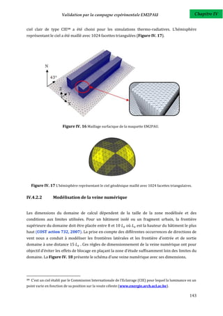 Validation par la campagne expérimentale EM2PAU                                     Chapitre IV


ciel clair de type CIE19 a été choisi pour les simulations thermo-radiatives. L’hémisphère
représentant le ciel a été maillé avec 1024 facettes triangulées (Figure IV. 17).




                         Figure IV. 16 Maillage surfacique de la maquette EM2PAU.




     Figure IV. 17 L’hémisphère représentant le ciel géodésique maillé avec 1024 facettes triangulaires.

IV.4.2.2          Modélisation de la veine numérique


Les dimensions du domaine de calcul dépendent de la taille de la zone modélisée et des
conditions aux limites utilisées. Pour un bâtiment isolé ou un fragment urbain, la frontière
supérieure du domaine doit être placée entre 8 et 10             où     est la hauteur du bâtiment le plus
haut (COST action 732, 2007). La prise en compte des différentes occurrences de directions de
vent nous a conduit à modéliser les frontières latérales et les frontière d'entrée et de sortie
domaine à une distance 15           . Ces règles de dimensionnement de la veine numérique ont pour
objectif d'éviter les effets de blocage en plaçant la zone d'étude suffisamment loin des limites du
domaine. La Figure IV. 18 présente le schéma d'une veine numérique avec ses dimensions.




19   C'est un ciel établi par le Commission Internationale de l'Eclairage (CIE) pour lequel la luminance en un
point varie en fonction de sa position sur la voute céleste (www.energie.arch.ucl.ac.be).

                                                                                                         143
 
