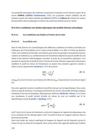 Les propriétés thermiques des matériaux constituant la maquette ont été choisies à partir de la
norme ASHRAE (ASHRAE Fundamentals, 2005). Les propriétés solaires (albédo) ont été
estimées à partir des valeurs données par Mazeria (1979). Le Tableau .IV. 4 donne les valeurs
des paramètres thermo-physiques et solaires des matériaux utilisées pour les calculs.


IV.4.4 Les conditions aux limites physiques du modèle thermo-aéraulique


IV.4.4.1       Les conditions aux limites à l'entrée de la veine


IV.4.4.1.1     Le profil du vent


Dans le Code_Saturne, les caractéristiques des différentes conditions aux limites sont fixées par
l'utilisateur par l'intermédiaire de la routine (usclim) dédiée à cet effet. A l'entrée du domaine
"Inlet", des conditions de Dirichlet sont utilisées pour toutes les grandeurs transportées (vitesse,
scalaires et turbulence). Le conditionnement de l'écoulement dépend du type de modèle de vent
utilisé et des données météorologiques associées. A partir de ces paramètres physiques, il est
possible de représenter le profil de vent à l'entrée de la veine. Plusieurs approches existent pour
modéliser le profil de vitesse de l’écoulement en amont. Une première approche consiste à
utiliser une loi exponentielle (Gandemer, 1976) de la forme :

                                             ( )                                           (      )
                                                   (   )


où      (m /s) est la vitesse à une hauteur de référence     . L’exposant   est souvent pris égal à
0,3.


Une autre approche consiste à modéliser le profil de vent par une loi logarithmique. Nous avons
choisi ce type de profil qui a l'avantage de permettre d'y associer des profils d’énergie cinétique
turbulente et de taux de dissipation, théoriquement cohérents (Richards et Hoxey, 1993). Dans
nos simulations, le profil vertical d'entrée de vitesse de vent est modélisé par la loi
logarithmique suivant (Launder et Spalding, 1972):


                                                                                           (      )
                                         ( )           ( )


où     (m/s) est la vitesse de frottement,     (m) est la longueur de rugosité aérodynamique et
est la constante de Von Kármán égale à 0,41. Ce profil d'entrée est supposé uniforme dans la
direction horizontale.
Dans cette étude, des valeurs empiriques de longueur de rugosité ont été imposées suivant la
nature du site en amont de la maquette. Nous avons choisi cette approche plutôt que d'utiliser

148
 