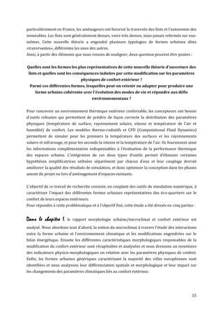 particulièrement en France, les aménageurs ont favorisé la traversée des îlots et l'autonomie des
immeubles. Les îlots sont généralement denses, voire très denses, mais jamais refermés sur eux-
mêmes. Cette nouvelle théorie a engendré plusieurs typologies de formes urbaines dites
«traversantes», différentes les unes des autres.
Ainsi, à partir des éléments que nous venons de souligner, deux question peuvent être posées :


Quelles sont les formes les plus représentatives de cette nouvelle théorie d'ouverture des
 îlots et quelles sont les conséquences induites par cette modification sur les paramètres
                                physiques de confort extérieur ?
  Parmi ces différentes formes, lesquelles peut-on retenir ou adapter pour produire une
     forme urbaine cohérente avec l'évolution des modes de vie et répondre aux défis
                                       environnementaux ?


Pour concevoir un environnement thermique extérieur confortable, les concepteurs ont besoin
d'outils robustes qui permettent de prédire de façon correcte la distribution des paramètres
physiques (température de surface, rayonnement solaire, vitesse et température de l'air et
humidité) de confort. Les modèles thermo-radiatifs et CFD (Computational Fluid Dynamics)
permettent de simuler pour les premiers la température des surfaces et les rayonnements
solaire et infrarouge, et pour les seconds la vitesse et la température de l'air. Ils fournissent ainsi
les informations complémentaires indispensables à l'évaluation de la performance thermique
des espaces urbains. L'intégration de ces deux types d’outils permet d’éliminer certaines
hypothèses simplificatrices utilisées séparément par chacun d’eux et leur couplage devrait
améliorer la qualité des résultats de simulation, et donc optimiser la conception dans les phases
amont du projet ou lors d'aménagement d'espaces existants.


L'objectif de ce travail de recherche consiste, en couplant des outils de simulation numérique, à
caractériser l'impact des différentes formes urbaines représentatives des éco-quartiers sur le
confort de leurs espaces extérieurs.
Pour répondre à cette problématique et à l'objectif fixé, cette étude a été divisée en cinq parties :


Dans le chapitre I,     le rapport morphologie urbaine/microclimat et confort extérieur est
analysé. Nous abordons tout d'abord, la notion du microclimat à travers l'étude des interactions
entre la forme urbaine et l'environnement climatique et les modifications engendrées sur le
bilan énergétique. Ensuite les différentes caractéristiques morphologiques responsables de la
modification du confort extérieur sont récapitulées et analysées et nous dressons un inventaire
des indicateurs physico-morphologiques en relation avec les paramètres physiques de confort.
Enfin, les formes urbaines génériques caractérisant la majorité des villes européennes sont
identifiées et nous analysons leur différenciation spatiale et morphologique et leur impact sur
les changements des paramètres climatiques liés au confort extérieur.




                                                                                                    15
 