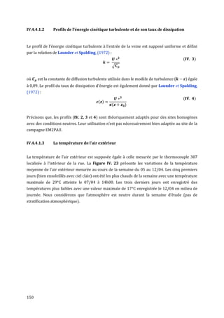 IV.4.4.1.2     Profils de l'énergie cinétique turbulente et de son taux de dissipation



Le profil de l'énergie cinétique turbulente à l'entrée de la veine est supposé uniforme et défini
par la relation de Launder et Spalding, (1972) :
                                                                                          (        )
                                                   √


où    est la constante de diffusion turbulente utilisée dans le modèle de turbulence (        ) égale
à 0,09. Le profil du taux de dissipation d'énergie est également donné par Launder et Spalding,
(1972) :
                                                                                          (        )
                                         ( )
                                                   (    )


Précisons que, les profils (IV. 2, 3 et 4) sont théoriquement adaptés pour des sites homogènes
avec des conditions neutres. Leur utilisation n’est pas nécessairement bien adaptée au site de la
campagne EM2PAU.


IV.4.4.1.3     La température de l'air extérieur


La température de l'air extérieur est supposée égale à celle mesurée par le thermocouple 307
localisée à l'intérieur de la rue. La Figure IV. 23 présente les variations de la température
moyenne de l'air extérieur mesurée au cours de la semaine du 05 au 12/04. Les cinq premiers
jours (bien ensoleillés avec ciel clair) ont été les plus chauds de la semaine avec une température
maximale de 29°C atteinte le 07/04 à 14h00. Les trois derniers jours ont enregistré des
températures plus faibles avec une valeur maximale de 17°C enregistrée le 12/04 en milieu de
journée. Nous considérons que l’atmosphère est neutre durant la semaine d’étude (pas de
stratification atmosphérique).




150
 