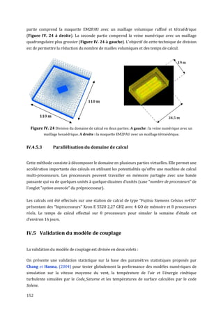 partie comprend la maquette EM2PAU avec un maillage volumique raffiné et tétraédrique
(Figure IV. 24 à droite). La seconde partie comprend la veine numérique avec un maillage
quadrangulaire plus grossier (Figure IV. 24 à gauche). L'objectif de cette technique de division
est de permettre la réduction du nombre de mailles volumiques et des temps de calcul.




  Figure IV. 24 Division du domaine de calcul en deux parties: A gauche : la veine numérique avec un
           maillage hexaédrique. A droite : la maquette EM2PAU avec un maillage tétraédrique.


IV.4.5.3        Parallélisation du domaine de calcul


Cette méthode consiste à décomposer le domaine en plusieurs parties virtuelles. Elle permet une
accélération importante des calculs en utilisant les potentialités qu'offre une machine de calcul
multi-processeurs. Les processeurs peuvent travailler en mémoire partagée avec une bande
passante qui va de quelques unités à quelque dizaines d'unités (case "nombre de processeurs" de
l'onglet "option avancée" du préprocesseur).


Les calculs ont été effectués sur une station de calcul de type "Fujitsu Siemens Celsius m470"
présentant des "biprocesseurs" Xeon E 5520 2,27 GHZ avec 4 GO de mémoire et 8 processeurs
réels. Le temps de calcul effectué sur 8 processeurs pour simuler la semaine d'étude est
d’environ 16 jours.


IV.5 Validation du modèle de couplage


La validation du modèle de couplage est divisée en deux volets :

On présente une validation statistique sur la base des paramètres statistiques proposés par
Chang et Hanna, (2004) pour tester globalement la performance des modèles numériques de
simulation sur la vitesse moyenne du vent, la température de l'air et l'énergie cinétique
turbulente simulées par le Code_Saturne et les températures de surface calculées par le code
Solene.

152
 