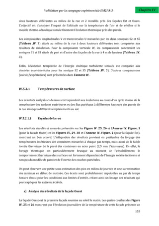 Validation par la campagne expérimentale EM2PAU                            Chapitre IV


deux hauteurs différentes au milieu de la rue et 2 installés près des façades Est et Ouest.
L'objectif est d'analyser l'impact de l'altitude sur la température de l'air et de vérifier si le
modèle thermo-aéraulique simule finement l’évolution thermique près des parois.


Les composantes longitudinales V et transversales U mesurées par les deux soniques S2 et S5
(Tableau .IV. 3) situés au milieu de la rue à deux hauteurs différentes sont comparées aux
résultats de simulation. Pour la composante verticale W, les comparaisons concernent les
soniques S1 et S3 situés de part et d'autre des façades de la rue à 4 m de hauteur (Tableau .IV.
3).


Enfin, l'évolution temporelle de l'énergie cinétique turbulente simulée est comparée aux
données expérimentales pour les sonique S2 et S5 (Tableau .IV. 3). D'autres comparaisons
(calculs/expériences) sont présentées dans l'annexe IV.



IV.5.2.1        Températures de surface


Les résultats analysés ci-dessous correspondent aux évolutions au cours d'un cycle diurne de la
température des surfaces extérieures et des flux pariétaux à différentes hauteurs des parois de
la rue ainsi qu'à différents emplacements au sol.


IV.5.2.1.1      Façades de la rue


Les résultats simulés et mesurés présentés sur les Figure IV. 25, 26 et l'Annexe IV. Figure. 1
(pour la façade Ouest) et les Figures IV. 29, 30 et l'Annexe IV. Figure. 2 (pour la façade Est),
montrent un bon accord. L’adéquation des résultats provient en particulier du forçage des
températures intérieures des containers mesurées à chaque pas temps, mais aussi de la faible
inertie thermique de la paroi des containers en acier peint (2,5 mm d’épaisseur). En effet, le
forçage thermique est particulièrement brusque au moment de l'ensoleillement, le
comportement thermique des surfaces est fortement dépendant de l'énergie solaire incidente et
non pas du modèle de paroi et de l'inertie des couches pariétales.


On peut observer une petite sous-estimation des pics en milieu de journée et une surestimation
des minimas en début de matinée. Ces écarts sont probablement imputables au pas de temps
horaire choisi pour les conditions aux limites d'entrée, créant ainsi un lissage des résultats qui
peut expliquer les extrema écrêtés.


      a) Analyse des résultats de la façade Ouest


La façade Ouest est la première façade soumise au soleil le matin. Les quatre courbes des Figure
IV. 25 et 26 montrent que l'évolution journalière de la température de cette façade présente un

                                                                                              155
 