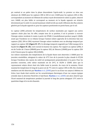 pic matinal et un palier dans la phase descendante l'après-midi. Le premier se situe aux
alentours de 10h00 pour les capteurs 200 et 202 et vers 11h00 pour les capteurs 204 et 206,
correspondant au moment où l'élément de surface reçoit directement le soleil. Le palier, observé
vers 16h00, est plus faible et correspond au moment où la façade opposée est éclairée
directement par le soleil. Ce second maximum relatif est dû aux multi-réflexions des flux solaires
générés par la façade opposée et, pour les capteurs positionnés en partie basse, par le sol.


Le capteur (200) présente les températures de surface maximales par rapport aux autres
capteurs situés plus bas. En effet, compte tenu de sa position, il est le premier à recevoir
l'énergie solaire incidente le matin à partir de 07h00. L'ensoleillement perdure jusqu'à 12h00,
avant que l'incidence ne se réduise lorsque l'azimut solaire approche de la direction Sud. Les
capteurs (202, 204 et 206) reçoivent l'énergie solaire incidente avec un décalage temporel par
rapport au capteur 200 (Figure IV. 27). Ce décalage temporel, engendré par l'effet masque de la
façade Est (Figure IV. 28), varie suivant la hauteur du capteur. Par rapport au capteur (200), il
est de l'ordre de 1 heure (08h00) pour le capteur 202, de 3heures (10h00) pour le capteur 204
et de 5 heures pour le capteur 206 (12h00).
Les valeurs maximales des températures de la façade Ouest sont observées à 10h00 pour les
journées ensoleillées, atteignant la valeur de 47°C lors de la journée la plus chaude le 07/04
lorsque l'incidence des rayons du soleil est pratiquement perpendiculaire à la paroi. Pour les
journées couvertes, cette valeur maximale est de 24°C, le 10/04 à 12h00, alors que le
rayonnement solaire direct était très faible toute la journée. Au cours de la semaine, l’écart
maximal de température le long de la paroi est de 7°C entre le capteur 200 et 206. Des résultats
similaires ont été observés par Niachou et al., (2008) pour le cas d’une rue canyon à Athènes en
Grèce. Leur étude était centrée sur les caractéristiques thermiques d'une rue canyon typique
orientée dans la direction Nord-Est et Sud-Ouest. Niachou et al., (2008) ont alors observé que
l’écart maximal de température pendant la journée le long des parois atteignait 13°C entre le
quatrième étage et le rez-de-chaussée.




156
 