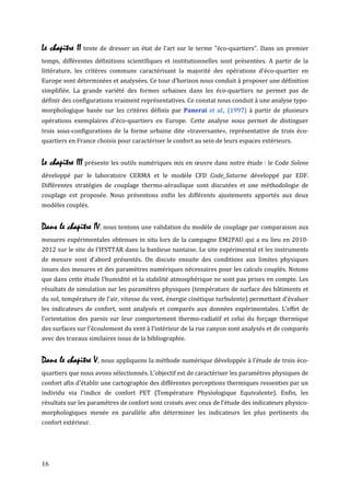 Le chapitre II tente de dresser un état de l'art sur le terme "éco-quartiers". Dans un premier
temps, différentes définitions scientifiques et institutionnelles sont présentées. A partir de la
littérature, les critères communs caractérisant la majorité des opérations d'éco-quartier en
Europe sont déterminées et analysées. Ce tour d'horizon nous conduit à proposer une définition
simplifiée. La grande variété des formes urbaines dans les éco-quartiers ne permet pas de
définir des configurations vraiment représentatives. Ce constat nous conduit à une analyse typo-
morphologique basée sur les critères définis par Panerai et al., (1997) à partir de plusieurs
opérations exemplaires d'éco-quartiers en Europe. Cette analyse nous permet de distinguer
trois sous-configurations de la forme urbaine dite «traversante», représentative de trois éco-
quartiers en France choisis pour caractériser le confort au sein de leurs espaces extérieurs.


Le chapitre III présente les outils numériques mis en œuvre dans notre étude : le Code Solene
développé par le laboratoire CERMA et le modèle CFD Code_Saturne développé par EDF.
Différentes stratégies de couplage thermo-aéraulique sont discutées et une méthodologie de
couplage est proposée. Nous présentons enfin les différents ajustements apportés aux deux
modèles couplés.


Dans le chapitre IV, nous tentons une validation du modèle de couplage par comparaison aux
mesures expérimentales obtenues in situ lors de la campagne EM2PAU qui a eu lieu en 2010-
2012 sur le site de l’IFSTTAR dans la banlieue nantaise. Le site expérimental et les instruments
de mesure sont d’abord présentés. On discute ensuite des conditions aux limites physiques
issues des mesures et des paramètres numériques nécessaires pour les calculs couplés. Notons
que dans cette étude l'humidité et la stabilité atmosphérique ne sont pas prises en compte. Les
résultats de simulation sur les paramètres physiques (température de surface des bâtiments et
du sol, température de l'air, vitesse du vent, énergie cinétique turbulente) permettant d'évaluer
les indicateurs de confort, sont analysés et comparés aux données expérimentales. L’effet de
l'orientation des parois sur leur comportement thermo-radiatif et celui du forçage thermique
des surfaces sur l'écoulement du vent à l'intérieur de la rue canyon sont analysés et de comparés
avec des travaux similaires issus de la bibliographie.


Dans le chapitre V, nous appliquons la méthode numérique développée à l’étude de trois éco-
quartiers que nous avons sélectionnés. L'objectif est de caractériser les paramètres physiques de
confort afin d'établir une cartographie des différentes perceptions thermiques ressenties par un
individu via l'indice de confort PET (Température Physiologique Equivalente). Enfin, les
résultats sur les paramètres de confort sont croisés avec ceux de l’étude des indicateurs physico-
morphologiques menée en parallèle afin déterminer les indicateurs les plus pertinents du
confort extérieur.




16
 