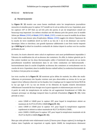Validation par la campagne expérimentale EM2PAU                                 Chapitre IV


IV.5.2.1.2     Sol de la rue


    a) Durant la journée


La Figure IV. 32 montre une assez bonne similitude entre les températures journalières
mesurées et simulées pour le capteur 317 installé sur le sol au milieu de la rue. Cependant, pour
les capteurs 107 et 207 fixés au sol très près des parois, le pic de température simulé est
beaucoup trop important. Les mêmes résultats ont été obtenus près des parois avec le modèle
Solene par Hénon (2008) et Idzak (2009). Idzak, (2009) a remis en cause le modèle du sol dans
le code Solene sans donner plus d’explication. Hénon, (2008) suggère de réduire l’épaisseur de
la couche de terre modélisée (0,10 ou 0,20 m au lieu de 1 m) et de diminuer son inertie
thermique. Selon ce chercheur, une grande épaisseur additionnée à une forte inertie imposée
( = 1800 kg m-3) réduit les transferts conductifs de chaleur depuis la surface vers les couches
profondes du sol.


En outre, les écarts observés entre calcul et expérience sont aussi probablement imputables à
l’absence de modélisation du sol au-dessous des containers. En effet, la chaleur générée par le
flux solaire incident sur les deux thermocouples collés à l’extrémité des parois est au moins
partiellement transférée latéralement dans le sol. Cette conduction est bidirectionnelle :
horizontalement dans la couche d’asphalte au-dessous des containers et verticalement vers la
couche de terre. Cependant, dans le modèle thermo-radiatif utilisé, la conduction horizontale de
la chaleur n’est pas prise en compte.


Les trois courbes de la Figure IV. 32 montrent qu’en début de matinée, les effets des multi-
réflexions en provenance des façades voisines sont peu observables au niveau de la rue par
rapport à leur influence observée sur les façades. Ceci s’explique par le rapport de forme W/H de
la rue qui égal à 0,7. La rue est étroite et les éléments de façades éclairés directement
réfléchissent l'essentiel de leur énergie vers la paroi opposée et relativement peu vers le sol.
A partir de midi, les températures de surface du sol augmentent brutalement et l'effet des
masques provoque un décalage temporel dans la période d'insolation (Figure IV. 33). Cette
période se situe :


     -   entre 12h00 et 14h00 pour le capteur 207, pour lequel la température atteint un
         maximum de 41,9°C le 07/04 à 14h00 (Figure IV. 32);
     -   entre 13h00 et 15h00 pour le capteur 317, pour lequel la température augmente
         rapidement et atteint sa valeur maximale de 40,1°C le 09/04 à 15h00 ;
     -   entre 14h00 à 16h00 pour le capteur 107, pour lequel la température maximale est de
         39,2°C le 06/04 à 16h00 (Figure IV. 32).


Bien que cette période reste relativement courte (2 heures pour chaque capteur), le stockage de
chaleur dans l'asphalte est important et rapide. Après 16h00, les températures diminuent


                                                                                                   163
 