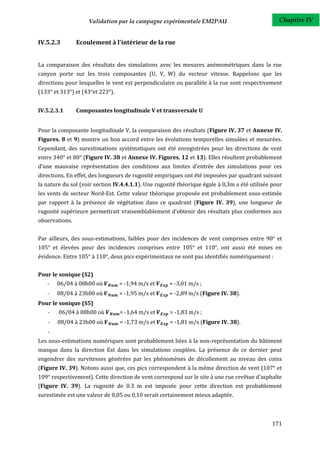 Validation par la campagne expérimentale EM2PAU                              Chapitre IV


IV.5.2.3        Ecoulement à l'intérieur de la rue


La comparaison des résultats des simulations avec les mesures anémométriques dans la rue
canyon porte sur les trois composantes (U, V, W) du vecteur vitesse. Rappelons que les
directions pour lesquelles le vent est perpendiculaire ou parallèle à la rue sont respectivement
(133° et 313°) et (43°et 223°).


IV.5.2.3.1      Composantes longitudinale V et transversale U


Pour la composante longitudinale V, la comparaison des résultats (Figure IV. 37 et Annexe IV.
Figures. 8 et 9) montre un bon accord entre les évolutions temporelles simulées et mesurées.
Cependant, des surestimations systématiques ont été enregistrées pour les directions de vent
entre 340° et 80° (Figure IV. 38 et Annexe IV. Figures. 12 et 13). Elles résultent probablement
d’une mauvaise représentation des conditions aux limites d'entrée des simulations pour ces
directions. En effet, des longueurs de rugosité empiriques ont été imposées par quadrant suivant
la nature du sol (voir section IV.4.4.1.1). Une rugosité théorique égale à 0,3m a été utilisée pour
les vents de secteur Nord-Est. Cette valeur théorique proposée est probablement sous-estimée
par rapport à la présence de végétation dans ce quadrant (Figure IV. 39), une longueur de
rugosité supérieure permettrait vraisemblablement d’obtenir des résultats plus conformes aux
observations.


Par ailleurs, des sous-estimations, faibles pour des incidences de vent comprises entre 90° et
105° et élevées pour des incidences comprises entre 105° et 110°, ont aussi été mises en
évidence. Entre 105° à 110°, deux pics expérimentaux ne sont pas identifiés numériquement :


Pour le sonique (S2)
   -   06/04 à 08h00 où           = -1,94 m/s et     = -3,01 m/s ;
   -   08/04 à 23h00 où           = -1,95 m/s et     = -2,89 m/s (Figure IV. 38).
Pour le sonique (S5)
   -    06/04 à 08h00 où          = -1,64 m/s et     = -1,83 m/s ;
   -   08/04 à 23h00 où           = -1,73 m/s et     = -1,81 m/s (Figure IV. 38).
   -
Les sous-estimations numériques sont probablement liées à la non-représentation du bâtiment
masque dans la direction Est dans les simulations couplées. La présence de ce dernier peut
engendrer des survitesses générées par les phénomènes de décollement au niveau des coins
(Figure IV. 39). Notons aussi que, ces pics correspondent à la même direction de vent (107° et
109° respectivement). Cette direction de vent correspond sur le site à une rue revêtue d’asphalte
(Figure IV. 39). La rugosité de 0.3 m est imposée pour cette direction est probablement
surestimée est une valeur de 0,05 ou 0,10 serait certainement mieux adaptée.



                                                                                               171
 