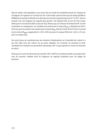 Afin de valider cette hypothèse, nous avons fait une étude de sensibilité portant sur l'impact de
la longueur de rugosité sur la vitesse de l'air. Cette étude concerne deux pas de temps (01h00 et
08h00) de la journée du 06/04 où la direction du vent été respectivement de 67° et 107°. Dans le
premier test, une longueur de rugosité plus grande a été imposée (0,6 au lieu de 0,3) et plus
faible pour le second test (0,05 au lieu de 0,3). Notons que, les vitesses de frottement   ont été
recalculées en conséquence. Les résultats ont montré que la vitesse          a diminuée de 0,45 à
0,10 m/s pour le premier test sachant que la vitesse       était de l'ordre de 0,15. Pour le second
test, la vitesse     a augmenté de -1,94 à -2,85 m/s pour le sonique (S2) et de -1,64 à -1,91 m/s
pour le sonique (S5).


Ces tests locaux ne constituent pas une tentative d'optimisation car l'ensemble des calculs n'a
pas été refait avec des valeurs de        mieux adaptées. En revanche, ils montrent la forte
sensibilité des résultats aux paramètres dynamiques (       et   ) imposés en entrée du domaine
de calcul.


Enfin, pour le reste des directions de vent (de 120° à 340°), les résultats simulés concordent bien
avec les mesures, validant ainsi les longueurs de rugosité proposées pour ces plages de
direction.




172
 