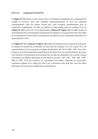 IV.5.2.3.2      Composante verticale W


La Figure IV. 42 montre un bon accord entre les évolutions temporelles de la composante W
simulée et mesurée. Deux pics identifiés expérimentalement ne sont pas reproduit
numériquement, pour les mêmes raisons que celles évoquées précédemment pour la
composante longitudinale. Un effet de symétrie est discernable entre les sonique S3 et S1
(Figure IV. 42) et entre S4 et S6 respectivement (Annexe IV. Figure. 16). En effet, lorsque le
mouvement de l’air est descendant (composante W négative) sur la paroi Ouest (S3, S6), l’effet
de recirculation du vortex induit un mouvement ascendant avec une composante W positive sur
la paroi Est (S1 et S4).


Les Figure IV. 43 et Annexe IV. Figure. 18 montrent l'évolution de la composante W mesurée
et simulée en fonction de la direction du vent pour les soniques S1 et S3 et pour S4 et S6
respectivement. On voit que, pour les plages de directions 20°- 60° et 200°- 240°, c'est à dire
lorsque le vent est pratiquement orienté dans la direction de la rue, aucune présence de vortex
n'est observée et l'écoulement est caractérisé par un effet de canalisation. En revanche, lorsque
l'écoulement est oblique (directions de vent dans les secteurs : 80°- 120° ; 160°- 200° ; 260°-
300° et 340°- 20°) une structure de recirculation est visible. L'intensité du mouvement
circulatoire dépend de la vitesse du vent et de sa direction, mais peut être aussi des effets
thermiques liés aux parois chauffées par le rayonnement.




178
 