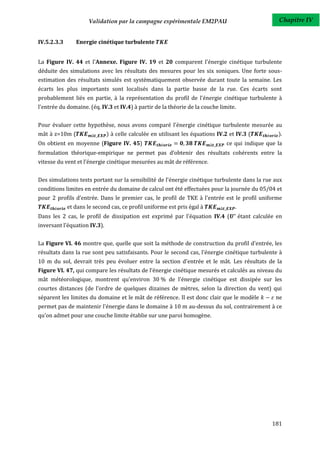 Validation par la campagne expérimentale EM2PAU                                Chapitre IV


IV.5.2.3.3      Energie cinétique turbulente


La Figure IV. 44 et l'Annexe. Figure IV. 19 et 20 comparent l'énergie cinétique turbulente
déduite des simulations avec les résultats des mesures pour les six soniques. Une forte sous-
estimation des résultats simulés est systématiquement observée durant toute la semaine. Les
écarts les plus importants sont localisés dans la partie basse de la rue. Ces écarts sont
probablement liés en partie, à la représentation du profil de l'énergie cinétique turbulente à
l'entrée du domaine. (éq. IV.3 et IV.4) à partir de la théorie de la couche limite.


Pour évaluer cette hypothèse, nous avons comparé l'énergie cinétique turbulente mesurée au
mât à z=10m (                 ) à celle calculée en utilisant les équations IV.2 et IV.3 (           ).
On obtient en moyenne (Figure IV. 45)                                           ce qui indique que la
formulation théorique-empirique ne permet pas d’obtenir des résultats cohérents entre la
vitesse du vent et l’énergie cinétique mesurées au mât de référence.


Des simulations tests portant sur la sensibilité de l'énergie cinétique turbulente dans la rue aux
conditions limites en entrée du domaine de calcul ont été effectuées pour la journée du 05/04 et
pour 2 profils d’entrée. Dans le premier cas, le profil de TKE à l'entrée est le profil uniforme
             et dans le second cas, ce profil uniforme est pris égal à
Dans les 2 cas, le profil de dissipation est exprimé par l'équation IV.4 (            étant calculée en
inversant l'équation IV.3).


La Figure VI. 46 montre que, quelle que soit la méthode de construction du profil d'entrée, les
résultats dans la rue sont peu satisfaisants. Pour le second cas, l'énergie cinétique turbulente à
10 m du sol, devrait très peu évoluer entre la section d'entrée et le mât. Les résultats de la
Figure VI. 47, qui compare les résultats de l’énergie cinétique mesurés et calculés au niveau du
mât météorologique, montrent qu’environ 30 % de l'énergie cinétique est dissipée sur les
courtes distances (de l’ordre de quelques dizaines de mètres, selon la direction du vent) qui
séparent les limites du domaine et le mât de référence. Il est donc clair que le modèle             ne
permet pas de maintenir l'énergie dans le domaine à 10 m au-dessus du sol, contrairement à ce
qu’on admet pour une couche limite établie sur une paroi homogène.




                                                                                                   181
 