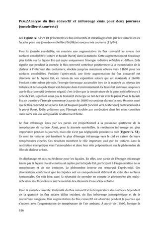 IV.6.2 Analyse du flux convectif et infrarouge émis pour deux journées
(ensoleillée et couverte)


Les Figure IV. 49 et 50 présentent les flux convectifs et infrarouges émis par les toitures et les
façades pour une journée ensoleillée (06/04) et une journée couverte (11/04).


Pour la journée ensoleillée, on constate une augmentation du flux convectif au niveau des
surfaces ensoleillées (toiture et façade Ouest) dans la matinée. Cette augmentation est beaucoup
plus faible sur la façade Est qui capte uniquement l’énergie radiative réfléchie et diffuse. Cela
signifie que pendant la journée, le flux convectif contribue positivement à la transmission de la
chaleur à l'intérieur des containers, stockée jusqu’au maximum obtenu vers 11h00 pour les
surfaces ensoleillées. Pendant l’après-midi, une forte augmentation du flux convectif est
observée sur la façade Est, en raison de son exposition solaire qui est maximale à 16h00.
Pendant cette même période, l’énergie thermique accumulée lors de la matinée au niveau des
toitures et de la façade Ouest est dissipée dans l'environnement. Ce transfert continue jusqu'à ce
que le flux convectif devienne négatif, c’est-à-dire que la température de la paroi soit inférieure à
celle de l’air, signifiant ainsi que le transfert d’énergie se fait de l’air vers la paroi. Pour la façade
Est, ce transfert d’énergie commence à partir de 16h00 et continue durant la nuit. On note aussi
que le flux convectif de la paroi Est est toujours positif (orienté vers l'extérieur) contrairement à
la paroi Ouest. Enfin précisons que, l’énergie stockée par conduction dans les murs constitue
dans notre cas une composante relativement faible.


Le flux infrarouge émis par les parois est proportionnel à la puissance quatrième de la
température de surface. Ainsi, pour la journée ensoleillée, la restitution infrarouge est plus
importante pendant la journée, mais elle n'est pas négligeable pendant la nuit (Figure IV. 51).
Ce sont les toitures qui émettent le plus d’énergie infrarouge vers le ciel en raison de leurs
températures élevées. Ces résultats montrent le rôle important joué par les toitures dans la
restitution énergétique vers l’atmosphère et donc leur rôle prépondérant sur le phénomène de
l’îlot de chaleur urbain.


Un déphasage est mis en évidence pour les façades. En effet, une partie de l’énergie infrarouge
émise par la façade Ouest le matin est captée par la façade Est, participant à l’augmentation de sa
température et de son émission. Le phénomène inverse est remarqué l’après-midi. Ces
observations confirment que les façades ont un comportement différent de celui des surfaces
horizontales. On voit bien aussi la nécessité de prendre en compte le phénomène des multi-
réflexions des flux solaires sur l’ensemble des éléments d'une scène urbaine.


Pour la journée couverte, l’intensité du flux convectif et la température des surfaces dépendent
de la quantité de flux solaire diffus incident, du flux infrarouge atmosphérique et de la
couverture nuageuse. Une augmentation du flux convectif est observée pendant la journée qui
s'accroit avec l'augmentation de température de l'air ambiant. À partir de 16h00, lorsque la

186
 