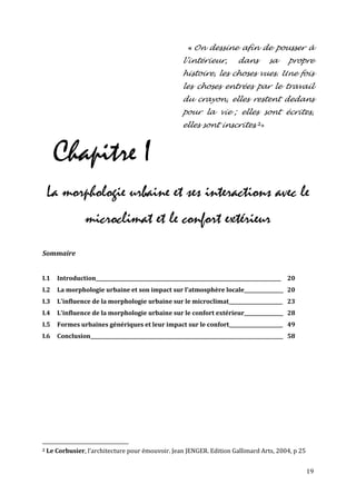 « On dessine afin de pousser à
                                                       l’intérieur,         dans        sa      propre
                                                       histoire, les choses vues. Une fois
                                                       les choses entrées par le travail
                                                       du crayon, elles restent dedans
                                                       pour la vie ; elles sont écrites,
                                                       elles sont inscrites. 2»



      Chapitre I
    La morphologie urbaine et ses interactions avec le
                 microclimat et le confort extérieur
Sommaire


I.1    Introduction____________________________________________________________________________ 20
I.2    La morphologie urbaine et son impact sur l'atmosphère locale________________ 20
I.3    L'influence de la morphologie urbaine sur le microclimat______________________ 23
I.4    L'influence de la morphologie urbaine sur le confort extérieur________________ 28
I.5    Formes urbaines génériques et leur impact sur le confort______________________ 49
I.6    Conclusion_______________________________________________________________________________ 58




2   Le Corbusier, l’architecture pour émouvoir. Jean JENGER. Edition Gallimard Arts, 2004, p 25


                                                                                                      19
 