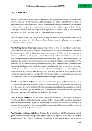 Validation par la campagne expérimentale EM2PAU                            Chapitre IV


IV.7 Conclusion


Dans la première partie de ce chapitre, la campagne de mesure EM2PAU et les instruments de
mesures utilisées ont été présentés. Cette campagne a été utilisée pour fournir les données
d'entrées pour notre modèle couplé ainsi qu'un support de comparaison et de validation de nos
résultats. Dans un premier temps, cette validation a été effectuée par le biais d'outils
statistiques, montrant une bonne performance générale du modèle pour la simulation des
paramètres de confort exception faite de l'énergie cinétique turbulente.


Dans un second temps, des comparaisons locales aux mesures expérimentales issues de la
campagne de mesure ont été effectuées. Pour chaque paramètre physique, les principales
conclusions sont les suivantes:


Pour la température de surface, les résultats montrent un très bon accord avec les mesures.
Cette adéquation des résultats provient en particulier du forçage des températures intérieures
des containers mesurées à chaque pas temps, mais aussi de la faible inertie thermique de la
paroi des containers en acier peint (2,5 mm d’épaisseur). Certaines surestimations observées
sont imputables en partie au pas de temps horaire choisi pour prescrire les conditions limites et
au lissage des résultats qui pourrait expliquer les maxima écrêtés que nous avons obtenus. Au
niveau du sol, les comparaisons ont montré la sensibilité de la température de surface nocturne
aux propriétés physiques des matériaux en particulier la conductivité et la capacité thermique.
Le fait que la couche du sol au-dessous des containers ait été ignorée pourrait expliquer les
surestimations des températures de surface en milieu de journée. Il serait souhaitable de
réaliser des ajustements sur la physique des transferts de chaleur par conduction du modèle de
sol dans le code Solene afin de prendre en compte les échanges horizontaux.


Pour les températures de l'air, les comparaisons ont montré que le modèle thermique du code
CFD simule très bien les températures d'air. Des sous-estimations ont néanmoins été observées
près des parois. Ces écarts sont probablement imputables au maillage volumique grossier utilisé
au niveau des parois, qui ne permet pas de représenter précisément les forts gradients
thermiques pariétaux dans les fines couches limites thermiques.


Pour la vitesse du vent, le modèle numérique simule de manière relativement satisfaisante
l'écoulement du vent à l'échelle locale à condition de bien représenté les conditions aux limites
d'entrée et l'environnement immédiat. On a montré la sensibilité des résultats aux valeurs de la
longueur de rugosité des terrains alentours. Nous avons aussi noté le bon accord obtenu pour la
composante verticale W dans la rue canyon.


Pour l'énergie cinétique turbulente, l'analyse des comparaisons calcul/expérience a montré
qu'un profil de turbulence en équilibre exprimé à l’aide de l’équation IV.3 donne des résultats
peu satisfaisants. Un profil de turbulence à l’entrée de la veine calculé à partir de la mesure

                                                                                             191
 