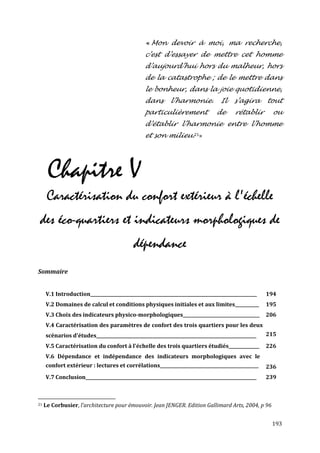 « Mon devoir à moi, ma recherche,
                                                c’est d’essayer de mettre cet homme
                                                d’aujourd’hui hors du malheur, hors
                                                de la catastrophe ; de le mettre dans
                                                le bonheur, dans la joie quotidienne,
                                                dans       l’harmonie.           Il    s’agira      tout
                                                particulièrement               de      rétablir      ou
                                                d’établir l’harmonie entre l’homme
                                                et son milieu.21»




      Chapitre V
      Caractérisation du confort extérieur à l'échelle
des éco-quartiers et indicateurs morphologiques de
                                           dépendance
Sommaire


     V.1 Introduction____________________________________________________________________________   194
     V.2 Domaines de calcul et conditions physiques initiales et aux limites___________             195
     V.3 Choix des indicateurs physico-morphologiques___________________________________            206
     V.4 Caractérisation des paramètres de confort des trois quartiers pour les deux
     scénarios d'études_________________________________________________________________________    215
     V.5 Caractérisation du confort à l'échelle des trois quartiers étudiés______________           226
     V.6 Dépendance et indépendance des indicateurs morphologiques avec le
     confort extérieur : lectures et corrélations_____________________________________________      236
     V.7 Conclusion______________________________________________________________________________   239



21   Le Corbusier, l’architecture pour émouvoir. Jean JENGER. Edition Gallimard Arts, 2004, p 96


                                                                                                     193
 