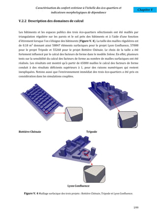 Caractérisation du confort extérieur à l'échelle des éco-quartiers et
                                                                                                          Chapitre V
                           indicateurs morphologiques de dépendance

V.2.2 Description des domaines de calcul


Les bâtiments et les espaces publics des trois éco-quartiers sélectionnés ont été maillés par
triangulation régulière sur les parois et le sol près des bâtiments et à l'aide d'une fonction
d'étirement lorsque l’on s'éloigne des bâtiments (Figure V. 4). La taille des mailles régulières est
de 0.18 m² donnant ainsi 58847 éléments surfaciques pour le projet Lyon Confluence, 57008
pour le projet Tripode et 55268 pour le projet Bottière Chénaie. Le choix de la taille a été
fortement influencé par le calcul des facteurs de forme dans le modèle Solene. En effet, plusieurs
tests sur la sensibilité du calcul des facteurs de forme au nombre de mailles surfaciques ont été
réalisés. Les résultats ont montré qu'à partir de 65000 mailles le calcul des facteurs de forme
conduit à des résultats déficients supérieurs à 1, pour des raisons numériques qui restent
inexpliquées. Notons aussi que l'environnement immédiat des trois éco-quartiers a été pris en
considération dans les simulations couplées.




Bottière Chénaie                                           Tripode




                                          Lyon Confluence

    Figure V. 4 Maillage surfacique des trois projets : Bottière Chénaie, Tripode et Lyon Confluence.



                                                                                                        199
 