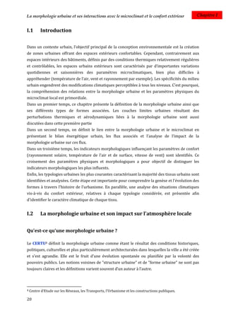 La morphologie urbaine et ses interactions avec le microclimat et le confort extérieur             Chapitre I


I.1       Introduction


Dans un contexte urbain, l’objectif principal de la conception environnementale est la création
de zones urbaines offrant des espaces extérieurs confortables. Cependant, contrairement aux
espaces intérieurs des bâtiments, définis par des conditions thermiques relativement régulières
et contrôlables, les espaces urbains extérieurs sont caractérisés par d’importantes variations
quotidiennes et saisonnières des paramètres microclimatiques, bien plus difficiles à
appréhender (température de l’air, vent et rayonnement par exemple). Les spécificités du milieu
urbain engendrent des modifications climatiques perceptibles à tous les niveaux. C’est pourquoi,
la compréhension des relations entre la morphologie urbaine et les paramètres physiques du
microclimat local est primordiale.
Dans un premier temps, ce chapitre présente la définition de la morphologie urbaine ainsi que
ses différents types de formes associées. Les couches limites urbaines résultant des
perturbations thermiques et aérodynamiques liées à la morphologie urbaine sont aussi
discutées dans cette première partie
Dans un second temps, on définit le lien entre la morphologie urbaine et le microclimat en
présentant le bilan énergétique urbain, les flux associés et l'analyse de l'impact de la
morphologie urbaine sur ces flux.
Dans un troisième temps, les indicateurs morphologiques influençant les paramètres de confort
(rayonnement solaire, température de l'air et de surface, vitesse de vent) sont identifiés. Ce
croisement des paramètres physiques et morphologiques a pour objectif de distinguer les
indicateurs morphologiques les plus influents.
Enfin, les typologies urbaines les plus courantes caractérisant la majorité des tissus urbains sont
identifiées et analysées. Cette étape est importante pour comprendre la genèse et l'évolution des
formes à travers l'histoire de l'urbanisme. En parallèle, une analyse des situations climatiques
vis-à-vis du confort extérieur, relatives à chaque typologie considérée, est présentée afin
d'identifier le caractère climatique de chaque tissu.


I.2       La morphologie urbaine et son impact sur l'atmosphère locale


Qu'est-ce qu'une morphologie urbaine ?

Le CERTU3 définit la morphologie urbaine comme étant le résultat des conditions historiques,
politiques, culturelles et plus particulièrement architecturales dans lesquelles la ville a été créée
et s'est agrandie. Elle est le fruit d'une évolution spontanée ou planifiée par la volonté des
pouvoirs publics. Les notions voisines de "structure urbaine" et de "forme urbaine" ne sont pas
toujours claires et les définitions varient souvent d'un auteur à l'autre.



3   Centre d'Etude sur les Réseaux, les Transports, l'Urbanisme et les constructions publiques.

20
 