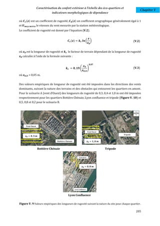 Caractérisation du confort extérieur à l'échelle des éco-quartiers et
                                                                                                         Chapitre V
                              indicateurs morphologiques de dépendance

où     ( ) est un coefficient de rugosité,    ( ) un coefficient orographique généralement égal à 1
et                le vitesses du vent mesurée par la station météorologique.
Le coefficient de rugosité est donné par l'équation (V.2).


                                             ( )             (        )                          (V.2)


où      est la longueur de rugosité et     le facteur de terrain dépendant de la longueur de rugosité
     calculée à l'aide de la formule suivante :



                                                    (            )                               (V.3)

où          = 0,05 m.


Des valeurs empiriques de longueur de rugosité ont été imposées dans les directions des vents
dominants, suivant la nature des terrains et des obstacles qui entourent les quartiers en amont.
Pour le scénario A (vent d’Ouest) des longueurs de rugosité de 0,3, 0,4 et 1,0 m ont été imposées
respectivement pour les quartiers Bottière Chénaie, Lyon confluence et tripode (Figure V. 10) et
0,5, 0,8 et 0,2 pour le scénario B.




       𝒛𝟎     𝟎 𝟑 𝒎

                                                                 𝒛𝟎       𝟏 𝟎 𝒎


                  Bottière Chénaie                                                Tripode




                                                        𝒛𝟎       𝟎 𝟖 𝒎




                                           Lyon Confluence

Figure V. 9 Valeurs empiriques des longueurs de rugosité suivant la nature du site pour chaque quartier.

                                                                                                    205
 