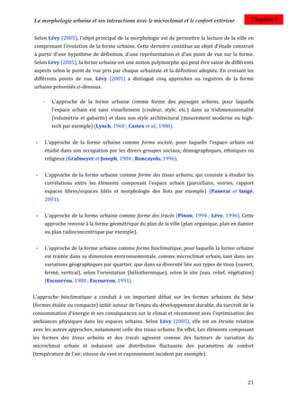 La morphologie urbaine et ses interactions avec le microclimat et le confort extérieur            Chapitre I


Selon Lévy (2005), l'objet principal de la morphologie est de permettre la lecture de la ville en
comprenant l'évolution de la forme urbaine. Cette dernière constitue un objet d'étude construit
à partir d'une hypothèse de définition, d'une représentation et d'un point de vue sur la forme.
Selon Lévy (2005), la forme urbaine est une notion polymorphe qui peut être saisie de différents
aspects selon le point de vue pris par chaque urbaniste et la définition adoptée. En croisant les
différents points de vue, Lévy (2005) a distingué cinq approches ou registres de la forme
urbaine présentés ci-dessous.

     -   L'approche de la forme urbaine comme forme des paysages urbains, pour laquelle
         l'espace urbain est saisi visuellement (couleur, style, etc.) dans sa tridimensionnalité
         (volumétrie et gabarits) et dans son style architectural (mouvement moderne ou high-
         tech par exemple) (Lynch, 1960 ; Castex et al., 1980).


 -   L'approche de la forme urbaine comme forme sociale, pour laquelle l'espace urbain est
     étudié dans son occupation par les divers groupes sociaux, démographiques, ethniques ou
     religieux (Grafmeyer et Joseph, 1984 ; Roncayolo, 1996).


 -   L'approche de la forme urbaine comme forme des tissus urbains, qui consiste à étudier les
     corrélations entre les éléments composant l'espace urbain (parcellaire, voiries, rapport
     espaces libres/espaces bâtis et morphologie des îlots par exemple) (Panerai et langé,
     2001).


 -   L'approche de la forme urbaine comme forme des tracés (Pinon, 1994 ; Lévy, 1996). Cette
     approche renvoie à la forme géométrique du plan de la ville (plan organique, plan en damier
     ou plan radioconcentrique par exemple).


 -   L'approche de la forme urbaine comme forme bioclimatique, pour laquelle la forme urbaine
     est traitée dans sa dimension environnementale, comme microclimat urbain, tant dans ses
     variations géographiques par quartier, que dans sa diversité liée aux types de tissu (ouvert,
     fermé, vertical), selon l'orientation (héliothermique), selon le site (eau, relief, végétation)
     (Escourrou, 1980 ; Escourrou, 1991)


L'approche bioclimatique a conduit à un important débat sur les formes urbaines du futur
(formes étalée ou compacte) initié autour de l'enjeu du développement durable, du surcroît de la
consommation d'énergie et ses conséquences sur le climat et récemment avec l’optimisation des
ambiances physiques dans les espaces urbains. Selon Lévy (2005), elle est en étroite relation
avec les autres approches, notamment celle des tissus urbains. En effet, Les éléments composant
les formes des tissus urbains et des tracés agissent comme des facteurs de variation du
microclimat urbain et induisent une distribution fluctuante des paramètres de confort
(température de l'air, vitesse du vent et rayonnement incident par exemple).




                                                                                                 21
 