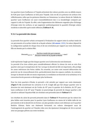 Les quartiers Lyon Confluence et Tripode présentent des valeurs proches avec un albédo moyen
de 0,46 pour Lyon Confluence et 0,42 pour Tripode. Cela est dû à la présence de surfaces très
réfléchissantes, telles que les peintures blanches ou l'aluminium. La valeur élevée de l'albédo du
quartier Lyon Confluence est aussi vraisemblablement due à sa morphologie compacte par
rapport à celle de Tripode. En effet, cette fragmentation des bâtiments engendre plus d'échange
d'énergie entre les surfaces, ce qui augmente systématiquement la quantité d'énergie solaire
incidente et absorbée après multi-réflexion (Tableau V. 8).


V.3.4 La porosité des tissus


La porosité d’un quartier urbain correspond à l’évaluation du rapport entre la surface totale de
ces percements et la surface totale de sa façade urbaine (Ait amour, 2004). Sa valeur dépend de
la configuration spatiale de chaque tissu et de son orientation par rapport aux vents dominants.
Elle est donnée par la relation V.6 :


                                                                                               V.6



où    représente l'angle que fait chaque quartier avec la direction du vent dominant.
La porosité d'un tissu urbain peut considérablement affecter la vitesse du vent au sein d'un
quartier ainsi que la température de l'air. Lorsque la densité du bâti est importante, elle protège
les zones intérieures des fortes rafales. En revanche, ces zones sont souvent défavorisées du
point de vue de renouvellement d'air, particulièrement dans les espaces confinés. Au contraire,
lorsque la densité du bâti est moins importante, la ventilation est favorisée et la turbulence et la
convection forcée peuvent se développer plus facilement.

Pour les trois quartiers d'étude, la porosité a été calculée par rapport aux vents dominants
(Figure V. 8) caractérisant les scénarios A et B. L'angle ( ) que fait chaque quartier avec la
direction du vent dominant est de l'ordre de 45° pour le quartier de la Bottière, de 29° pour
Lyon confluence et de 25° pour Tripode. Le pourcentage de porosité de chaque quartier a été
calculé en utilisant l’équation V.6. Les résultats sont présentés dans le Tableau V. 9.


Les résultats du calcul de porosité présentés dans le Tableau V. 9 montrent que les valeurs les
plus faibles sont trouvées pour le quartier Lyon Confluence en raison de la faible taille de ces
percements et de la densité de ces formes. Les plus grandes valeurs sont obtenues sur le quartier
Bottière Chénaie. Outre son étalement horizontal, ces valeurs témoignent aussi de
l'aménagement du quartier en 9 bandes vides avec des épaisseurs homogènes de 4,6 m ouvrant
ainsi ses passages piétons aux vents incidents.




214
 