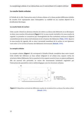 La morphologie urbaine et ses interactions avec le microclimat et le confort extérieur                   Chapitre I


La couche limite urbaine


A l'échelle de la ville, l'interaction entre la forme urbaine et le climat produit différentes échelles
de couches d'air superposées dans l'atmosphère. La stabilité de ces couches dépend de la
stratification thermique.


La couche limite de surface


Cette couche s’étend sur plusieurs dizaines de mètres au-dessus des bâtiments et se décompose
en deux sous-couches d’écoulement (Figure I. 1): la sous-couche inertielle et la sous-couche de
rugosité. La première se caractérise par l'homogénéité des flux turbulents verticaux et dépend
essentiellement de la vitesse de frottement et de la hauteur des bâtiments (Taha, 2000). Quant à
la sous-couche de rugosité, elle se situe à proximité immédiate de la surface et son épaisseur
varie entre 1,5 et 3,5 fois la hauteur des bâtiments environnants (Rotach, 2000).


La canopée urbaine


La canopée urbaine (Figure I. 1) correspond à l’échelle d’étude considérée dans notre travail.
Cette échelle fait référence au tissu urbain intégrant le sol urbain (rue, espaces verts), les
structures bâties (bâtiments, îlot ou quartier) et les espaces ouverts (cours ou places publiques).
Elle est souvent très perturbée, en raison des mouvements turbulents engendrés par
l'interaction des paramètres micro-météorologiques avec les structures urbaines.




Figure I. 1 Répartition verticale des différentes couches de circulation d’air au-dessus d’un milieu urbain
                                             (Rotach, 2000).




22
 