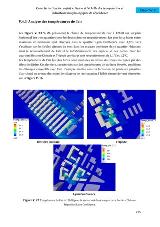 Caractérisation du confort extérieur à l'échelle des éco-quartiers et
                                                                                                       Chapitre V
                           indicateurs morphologiques de dépendance

V.4.3 Analyse des températures de l'air


Les Figure V. 23 V. 24 présentent le champ de température de l'air à 12h00 sur un plan
horizontal des trois quartiers pour les deux scénarios respectivement. Les plus forts écarts entre
maximum et minimum sont observés dans le quartier Lyon Confluence avec 1,6°C. Ceci
s'explique par les faibles vitesses du vent dans les espaces intérieurs de ce quartier réduisant
ainsi le renouvellement de l'air et le rafraîchissement des espaces et des parois. Pour les
quartiers Bottière Chénaie et Tripode ces écarts sont respectivement de 1,1°C et 1,2°C.
Les températures de l’air les plus fortes sont localisées au niveau des zones marquées par des
effets de dièdre. Ces derniers, caractérisés par des températures de surfaces élevées, amplifient
les échanges convectifs avec l'air. L'analyse montre aussi la formation de plusieurs panaches
d'air chaud au niveau des zones de sillage et de recirculation à faible vitesse de vent observées
sur la Figure V. 16.




              Bottière Chénaie                                                    Tripode




                                             Lyon Confluence

   Figure V. 23 Température de l'air à 12h00 pour le scénario A dans les quartiers Bottière Chénaie,
                                     Tripode et Lyon Confluence.

                                                                                                   225
 