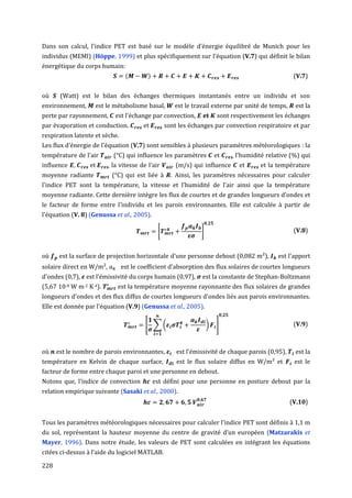 Dans son calcul, l'indice PET est basé sur le modèle d'énergie équilibré de Munich pour les
individus (MEMI) (Höppe, 1999) et plus spécifiquement sur l'équation (V.7) qui définit le bilan
énergétique du corps humain:
                                   (        )                                                           (V.7)


où     (Watt) est le bilan des échanges thermiques instantanés entre un individu et son
environnement,      est le métabolisme basal,           est le travail externe par unité de temps,       est la
perte par rayonnement,         est l'échange par convection,      et       sont respectivement les échanges
par évaporation et conduction.                       sont les échanges par convection respiratoire et par
respiration latente et sèche.
Les flux d'énergie de l'équation (V.7) sont sensibles à plusieurs paramètres météorologiques : la
température de l'air          (°C) qui influence les paramètres           et    ,   l'humidité relative (%) qui
influence ,               ,   la vitesse de l'air        (m/s) qui influence         et      et la température
moyenne radiante              (°C) qui est liée à      . Ainsi, les paramètres nécessaires pour calculer
l'indice PET sont la température, la vitesse et l'humidité de l'air ainsi que la température
moyenne radiante. Cette dernière intègre les flux de courtes et de grandes longueurs d'ondes et
le facteur de forme entre l'individu et les parois environnantes. Elle est calculée à partir de
l'équation (V. 8) (Genussa et al., 2005).

                                                 [                ]                                      (V.8)


où     est la surface de projection horizontale d'une personne debout (0,082 m²),                  est l'apport
solaire direct en W/m²,          est le coefficient d'absorption des flux solaires de courtes longueurs
d'ondes (0,7), est l'émissivité du corps humain (0,97),           est la constante de Stephan-Boltzmann
(5,67 10-8 W m-2 K-4).          est la température moyenne rayonnante des flux solaires de grandes
longueurs d'ondes et des flux diffus de courtes longueurs d'ondes liés aux parois environnantes.
Elle est donnée par l'équation (V.9) (Genussa et al., 2005).

                                           [ ∑(                       )   ]                             (V.9)



où    est le nombre de parois environnantes,             est l'émissivité de chaque parois (0,95),       est la
température en Kelvin de chaque surface,                 est le flux solaire diffus en W/m² et           est le
facteur de forme entre chaque paroi et une personne en debout.
Notons que, l'indice de convection              est défini pour une personne en posture debout par la
relation empirique suivante (Sasaki et al., 2000).
                                                                                                       (V.10)


Tous les paramètres météorologiques nécessaires pour calculer l'indice PET sont définis à 1,1 m
du sol, représentant la hauteur moyenne du centre de gravité d’un européen (Matzarakis et
Mayer, 1996). Dans notre étude, les valeurs de PET sont calculées en intégrant les équations
citées ci-dessus à l'aide du logiciel MATLAB.

228
 