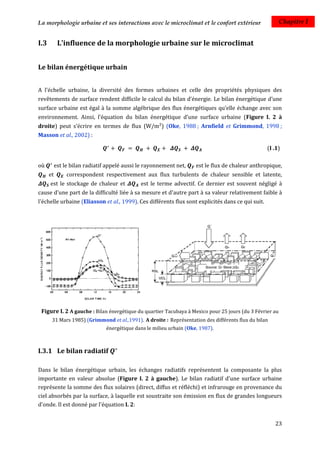 La morphologie urbaine et ses interactions avec le microclimat et le confort extérieur                   Chapitre I


I.3         L'influence de la morphologie urbaine sur le microclimat


Le bilan énergétique urbain


A l'échelle urbaine, la diversité des formes urbaines et celle des propriétés physiques des
revêtements de surface rendent difficile le calcul du bilan d’énergie. Le bilan énergétique d’une
surface urbaine est égal à la somme algébrique des flux énergétiques qu’elle échange avec son
environnement. Ainsi, l’équation du bilan énergétique d’une surface urbaine (Figure I. 2 à
droite) peut s’écrire en termes de flux (W/m²) (Oke, 1988 ; Arnfield et Grimmond, 1998 ;
Masson et al., 2002) :

                                                                                                   (I .1)

où         est le bilan radiatif appelé aussi le rayonnement net,     est le flux de chaleur anthropique,
      et        correspondent respectivement aux flux turbulents de chaleur sensible et latente,
      est le stockage de chaleur et           est le terme advectif. Ce dernier est souvent négligé à
cause d'une part de la difficulté liée à sa mesure et d'autre part à sa valeur relativement faible à
l'échelle urbaine (Eliasson et al., 1999). Ces différents flux sont explicités dans ce qui suit.




 Figure I. 2 A gauche : Bilan énergétique du quartier Tacubaya à Mexico pour 25 jours (du 3 Février au
       31 Mars 1985) (Grimmond et al.,1991). A droite : Représentation des différents flux du bilan
                                énergétique dans le milieu urbain (Oke, 1987).



I.3.1 Le bilan radiatif

Dans le bilan énergétique urbain, les échanges radiatifs représentent la composante la plus
importante en valeur absolue (Figure I. 2 à gauche). Le bilan radiatif d'une surface urbaine
représente la somme des flux solaires (direct, diffus et réfléchi) et infrarouge en provenance du
ciel absorbés par la surface, à laquelle est soustraite son émission en flux de grandes longueurs
d'onde. Il est donné par l'équation I. 2:


                                                                                                      23
 